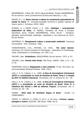 RELATÓRIO DE IMPACTO AMBIENTAL - RIMA
CENTRAL EÓLICA TRAIRI LTDA|REFERÊNCIAS BIBLIOGRÁFICAS
11.5
RADAMBRASIL. Folhas SB. 24/25 Jaguaribe/Natal. Projeto RADAMBRASIL,
Rio de Janeiro: (série Levantamento de Recursos Naturais, v. 23).
SOUZA, M. J. N. Bases naturais e esboço do zoneamento geoambiental do
estado do Ceará. In: Compartimentação territorial e gestão regional do
Ceará, parte 1. Fortaleza: UECE, 2000.
STANGE, A. e NEVES FILHO, J. P. 1981. Pedologia – Levantamento
Exploratório de Solos. In: BRASIL. Ministério de Minas e Energia.
Secretaria Geral. Projeto RADAMBRASIL. Folha SA.24 – Fortaleza:
geologia, geomorfologia, pedologia, vegetação e uso potencial da Terra.
Rio de Janeiro.
SUETÔNIO, M. Planejamento urbano e preservação ambiental. Imprensa
Universitária - UFC, Fortaleza: 1981.
THORNTHWAITE, C.W.; MATHER, J.R. 1955. The water balance.
Centerton, NJ: Drexel Institute of Technology - Laboratory of Climatology,
104p. (Publications in Climatology, vol. VIII, n.1).
TRICART, Jean. Ecodinâmica. IBGE/SUPREN. Rio de Janeiro: 1977, p. 97.
TRICART, Jean. Revista Inter-Facies. São Paulo: UNESP. 1982. p 13 – 28.
nº 76
TROPPMAIR, Helmut. Biogeografia e meio ambiente. 3ª ed., Rio Claro: ed.
da Universidade Estadual Paulista. 1989. 258 p.
UVO, C. R. B. e Nobre, C. A., 1989: A Zona de Convergência Intertropical
(ZCIT) e a precipitação no norte do Nordeste do Brasil. Parte I: A Posição
da ZCIT no Atlântico Equatorial. Climanalise, Vol. 4, número 07, 34 – 40.
UVO, C. R. B. e Nobre, C. A., 1989: A Zona de Convergência Intertropical
(ZCIT) e a precipitação no norte do Nordeste do Brasil. Parte II: A
Influência dos Ventos e TSM do Atlântico Tropical. Climanalise, Vol. 4,
número 10, 39 – 48.
WANEB - Wind Atlas for Northeast Region of Brasil - Versão 1.0
(CBEE/ANEEL).
YÁZIGI, E; CARLOS, F.; CRUZ, R. de C. A. da (org.). Turismo: espaço,
paisagem e cultura. HUCITEC. São Paulo: 1986, 241 p.
 