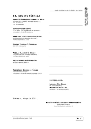 RELATÓRIO DE IMPACTO AMBIENTAL - RIMA
CENTRAL EÓLICA TRAIRI LTDA
12.1
12. EQUIPE TÉCNICA
BENEDITO BERNARDINO DE FREITAS NETO
GEÓLOGO (UFC), CREA REG. NACIONAL 060538517-3
TEC. EM ESTRADAS
TEC. EM MINERAÇÃO
DENNYS DINIZ BEZERRA
EN. DE PESCA, CREA REG NACIONAL Nº 060150464-0
ESPECIALISTA EM GESTÃO AMBIENTAL
FRANCISCO FELICIANO DO RÊGO FILHO
GEÓGRAFO, CREA REG NACIONAL 060572186-6
MESTRE EM GEOGRAFIA (UECE)
MARCUS VINICIUS F. POMPILHO
CIENTISTA SOCIAL(UFC)
NICOLAI VLADIMIR G. ARAÚJO
GEÓGRAFO, CREA REG NACIONAL 0608218871.
MESTRE EM GEOGRAFIA (UECE)
PAULO THIERES PINTO DE BRITO
BIÓLOGO, CRBIO 59.288/05-D
PEDRO IGOR BEZERRA DE MORAES
GEÓGRAFO, CREA 060183064-4
ESPECIALISTA EM GESTÃO AMBIENTAL URBANA (CEFET)
EQUIPE DE APOIO:
LEONARDO RÊGO CÂMARA
LIC. GEOGRAFIA (UECE)
MARLENE CALIXTO DE LIMA
BACHAREL. E LIC. GEOGRAFIA (UECE)
Fortaleza, Março de 2011.
BENEDITO BERNARDINO DE FREITAS NETO
RESPONSÁVEL TÉCNICO
CREA REG. NACIONAL 060538517-3
 