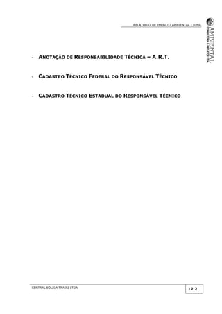RELATÓRIO DE IMPACTO AMBIENTAL - RIMA
CENTRAL EÓLICA TRAIRI LTDA
12.2
- ANOTAÇÃO DE RESPONSABILIDADE TÉCNICA – A.R.T.
- CADASTRO TÉCNICO FEDERAL DO RESPONSÁVEL TÉCNICO
- CADASTRO TÉCNICO ESTADUAL DO RESPONSÁVEL TÉCNICO
 