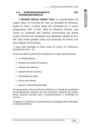 RELATÓRIO DE IMPACTO AMBIENTAL - RIMA
CENTRAL EÓLICA TRAIRI LTDA.| CARACTERIZAÇÃO TÉCNICA DO EMPREENDIMENTO
2.2
2.2. DIMENSIONAMENTO DO
EMPREENDIMENTO
A CENTRAL EÓLICA TRAIRI LTDA. é a empreendedora do
projeto eólico, no município de Trairi, na localidade de Flecheiras,
Estado do Ceará. A planta eólica será constituída de 11 (onze)
aerogeradores SWT 2.3-101, 60Hz da fabricante Siemens, cuja
turbina foi certificada pela empresa dinamarquesa Det Norske
Veritas, Danmark A/S, totalizando uma capacidade instalada de 25,4
MW. Esta central geradora eólica será construída em terreno com
área medindo 37,99 hectares.
A área está localizada no litoral oeste do Ceará, em Fleicheiras,
Município de Trairi - CE.
A estrutura básica operacional compreende os seguintes elementos:
 11 aerogeradores;
 Estradas de acesso às turbinas;
 Cabeamento elétrico;
 Cabeamento de controle;
 Subestação de saída;
 Centro de controle;
 Guarita e oficina/almoxarifado.
O espaçamento entre as turbinas é definido em função da quantidade
de equipamentos, tamanho da área disponível, tamanho da turbina
eólica, potência prevista para o empreendimento e morfologia do
terreno.
O Quadro 2.2 descreve os equipamentos de geração eólica utilizados
no empreendimento.
 