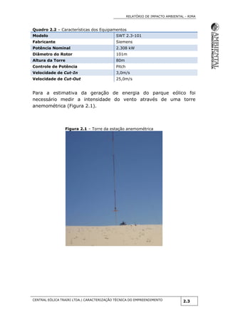 RELATÓRIO DE IMPACTO AMBIENTAL - RIMA
CENTRAL EÓLICA TRAIRI LTDA.| CARACTERIZAÇÃO TÉCNICA DO EMPREENDIMENTO
2.3
Quadro 2.2 – Características dos Equipamentos
Modelo SWT 2.3-101
Fabricante Siemens
Potência Nominal 2.308 kW
Diâmetro do Rotor 101m
Altura da Torre 80m
Controle de Potência Pitch
Velocidade de Cut-In 3,0m/s
Velocidade de Cut-Out 25,0m/s
Para a estimativa da geração de energia do parque eólico foi
necessário medir a intensidade do vento através de uma torre
anemométrica (Figura 2.1).
Figura 2.1 – Torre da estação anemométrica
 