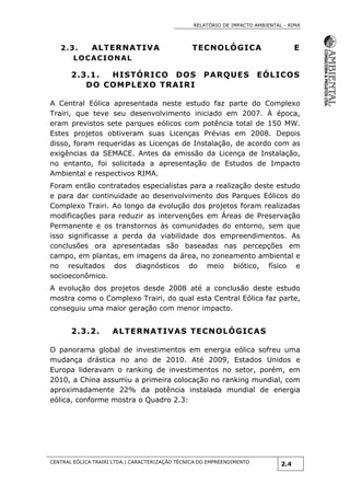 RELATÓRIO DE IMPACTO AMBIENTAL - RIMA
CENTRAL EÓLICA TRAIRI LTDA.| CARACTERIZAÇÃO TÉCNICA DO EMPREENDIMENTO
2.4
2.3. ALTERNATIVA TECNOLÓGICA E
LOCACIONAL
2.3.1. HISTÓRICO DOS PARQUES EÓLICOS
DO COMPLEXO TRAIRI
A Central Eólica apresentada neste estudo faz parte do Complexo
Trairi, que teve seu desenvolvimento iniciado em 2007. À época,
eram previstos sete parques eólicos com potência total de 150 MW.
Estes projetos obtiveram suas Licenças Prévias em 2008. Depois
disso, foram requeridas as Licenças de Instalação, de acordo com as
exigências da SEMACE. Antes da emissão da Licença de Instalação,
no entanto, foi solicitada a apresentação de Estudos de Impacto
Ambiental e respectivos RIMA.
Foram então contratados especialistas para a realização deste estudo
e para dar continuidade ao desenvolvimento dos Parques Eólicos do
Complexo Trairi. Ao longo da evolução dos projetos foram realizadas
modificações para reduzir as intervenções em Áreas de Preservação
Permanente e os transtornos às comunidades do entorno, sem que
isso significasse a perda da viabilidade dos empreendimentos. As
conclusões ora apresentadas são baseadas nas percepções em
campo, em plantas, em imagens da área, no zoneamento ambiental e
no resultados dos diagnósticos do meio biótico, físico e
socioeconômico.
A evolução dos projetos desde 2008 até a conclusão deste estudo
mostra como o Complexo Trairi, do qual esta Central Eólica faz parte,
conseguiu uma maior geração com menor impacto.
2.3.2. ALTERNATIVAS TECNOLÓGICAS
O panorama global de investimentos em energia eólica sofreu uma
mudança drástica no ano de 2010. Até 2009, Estados Unidos e
Europa lideravam o ranking de investimentos no setor, porém, em
2010, a China assumiu a primeira colocação no ranking mundial, com
aproximadamente 22% da potência instalada mundial de energia
eólica, conforme mostra o Quadro 2.3:
 