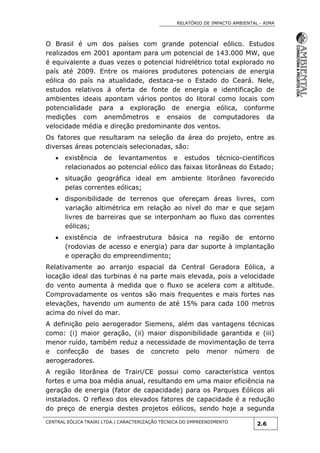 RELATÓRIO DE IMPACTO AMBIENTAL - RIMA
CENTRAL EÓLICA TRAIRI LTDA.| CARACTERIZAÇÃO TÉCNICA DO EMPREENDIMENTO
2.6
O Brasil é um dos países com grande potencial eólico. Estudos
realizados em 2001 apontam para um potencial de 143.000 MW, que
é equivalente a duas vezes o potencial hidrelétrico total explorado no
país até 2009. Entre os maiores produtores potenciais de energia
eólica do país na atualidade, destaca-se o Estado do Ceará. Nele,
estudos relativos à oferta de fonte de energia e identificação de
ambientes ideais apontam vários pontos do litoral como locais com
potencialidade para a exploração de energia eólica, conforme
medições com anemômetros e ensaios de computadores da
velocidade média e direção predominante dos ventos.
Os fatores que resultaram na seleção da área do projeto, entre as
diversas áreas potenciais selecionadas, são:
 existência de levantamentos e estudos técnico-científicos
relacionados ao potencial eólico das faixas litorâneas do Estado;
 situação geográfica ideal em ambiente litorâneo favorecido
pelas correntes eólicas;
 disponibilidade de terrenos que ofereçam áreas livres, com
variação altimétrica em relação ao nível do mar e que sejam
livres de barreiras que se interponham ao fluxo das correntes
eólicas;
 existência de infraestrutura básica na região de entorno
(rodovias de acesso e energia) para dar suporte à implantação
e operação do empreendimento;
Relativamente ao arranjo espacial da Central Geradora Eólica, a
locação ideal das turbinas é na parte mais elevada, pois a velocidade
do vento aumenta à medida que o fluxo se acelera com a altitude.
Comprovadamente os ventos são mais frequentes e mais fortes nas
elevações, havendo um aumento de até 15% para cada 100 metros
acima do nível do mar.
A definição pelo aerogerador Siemens, além das vantagens técnicas
como: (i) maior geração, (ii) maior disponibilidade garantida e (iii)
menor ruído, também reduz a necessidade de movimentação de terra
e confecção de bases de concreto pelo menor número de
aerogeradores.
A região litorânea de Trairi/CE possui como característica ventos
fortes e uma boa média anual, resultando em uma maior eficiência na
geração de energia (fator de capacidade) para os Parques Eólicos ali
instalados. O reflexo dos elevados fatores de capacidade é a redução
do preço de energia destes projetos eólicos, sendo hoje a segunda
 