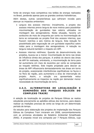 RELATÓRIO DE IMPACTO AMBIENTAL - RIMA
CENTRAL EÓLICA TRAIRI LTDA.| CARACTERIZAÇÃO TÉCNICA DO EMPREENDIMENTO
2.7
fonte de energia mais competitiva nos leilões de energia realizados
no Brasil, perdendo apenas para as grandes centrais hidrelétricas.
Além destas, outras características que sofreram revisão para
atenuar os impactos ambientais:
 Largura dos acessos internos: Inicialmente, o projeto dos
acessos internos previa largura de nove metros para possibilitar
movimentação de guindastes tipo esteira utilizados na
montagem dos aerogeradores. Nesta situação, haveria um
acréscimo de mais de cinquenta por cento na movimentação de
terra se comparado ao projeto final dos acessos internos, que
ficaram restritos a seis metros de largura. Esta redução foi
possibilitada pela negociação de um guindaste específico sobre
rodas para a montagem dos aerogeradores. A redução na
largura reduzirá também o impacto em APP.
 Acessos internos retilíneos: Quando do desenvolvimento dos
projetos, buscou-se a menor movimentação de terra nas áreas
de influência direta dos parques. A análise do desvio das áreas
de APP foi realizada, entretanto, a movimentação de terra para
tal aumentaria em mais de duzentos por cento se comparada
ao traçado retilíneo. Este trajeto projetado para desviar as
áreas de APP influenciaria demasiadamente nas áreas em torno
do projeto, ocasionando interferências significativas na fauna e
na flora da região, pois aumentaria a área de intervenção do
projeto. Assim, a solução ora apresentada reduz
significativamente os impactos na região por demandar menor
necessidade de movimentação de terra.
2.3.3. ALTERNATIVAS DE LOCALIZAÇÃO E
DIMENSÕES DOS PARQUES EÓLICOS DO
COMPLEXO TRAIRI
A seleção da localização de projetos de Parques Eólicos se realiza
estudando previamente as aptidões eólicas dos terrenos, para depois
realizar as medições precisas de vento ao longo de um determinado
período de tempo.
Os estudos para elaboração dos projetos de implantação dos Parques
Eólicos do Complexo Trairi iniciaram em 2008, concomitantemente
com as primeiras atividades do Relatório Ambiental Simplificado
(RAS). A proposta inicial era composta por 7 Parques Eólicos, cuja
 