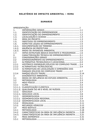 RELATÓRIO DE IMPACTO AMBIENTAL – RIMA
SUMARIO
APRESENTAÇÃO.......................................................................... I
1. INFORMAÇÕES GERAIS................................................... 1.1
1.1. IDENTIFICAÇÃO DO EMPREENDEDOR ............................... 1.1
1.2. IDENTIFICAÇÃO DO EMPREENDIMENTO ............................ 1.2
1.3. LOCALIZAÇÃO E ACESSO ................................................ 1.3
1.4. ÁREA DO PROJETO ......................................................... 1.3
1.5. OBJETIVOS DO EMPREENDIMENTO................................... 1.5
1.6. ASPECTOS LEGAIS DO EMPREENDIMENTO......................... 1.5
1.6.1. DOCUMENTAÇÃO DO TERRENO ........................................ 1.5
1.6.2. ANUÊNCIA DA PREFEITURA ............................................. 1.5
1.6.3. ÁREAS DE INTERESSE AMBIENTAL ................................... 1.6
1.7. INFRA-ESTRUTURA BÁSICA EXISTENTE E PROGRAMADA ..... 1.6
2. CARACTERIZAÇÃO TÉCNICA DO EMPREENDIMENTO............ 2.1
2.1 CONSIDERAÇÕES GERAIS ............................................... 2.1
2.2 DIMENSIONAMENTO DO EMPREENDIMENTO ...................... 2.2
2.3 ALTERNATIVA TECNOLÓGICA E LOCACIONAL..................... 2.4
2.3.1 HISTÓRICO DSPARQUES EÓLICOS DO COMPLEXO TRAIRI ... 2.4
2.3.2 ALTERNATIVAS TECNOLÓGICAS....................................... 2.4
2.3.3 ALTERNATIVAS DE LOCALIZAÇÃO E DIMENSÕES DOS
PARQUES EÓLICOS DO COMPLEXO TRAIRI ........................ 2.7
2.3.4 PARQUE EÓLICO TRAIRI.................................................. 2.14
3 DIAGNÓSTICO AMBIENTAL.............................................. 3.1
3.1 ÁREAS DE INFLUÊNCIA DO ESTUDO AMBIENTAL ................ 3.1
3.2 METODOLOGIA .............................................................. 3.3
3.3 MEIO FÍSICO ................................................................. 3.4
3.3.1 CLIMA .......................................................................... 3.4
3.3.1.1. CLASSIFICAÇÃO CLIMÁTICA ............................................ 3.5
3.3.1.2. QUALIDADE DO AR E NÍVEL DE RUÍDOS............................ 3.5
3.3.2. GEOLOGIA .................................................................... 3.7
3.3.2.1. GEOLOGIA LOCAL .......................................................... 3.8
3.3.3. GEOMORFOLOGIA .......................................................... 3.9
3.3.3.1 GEOMORFOLOGIA REGIONAL........................................... 3.9
3.3.3.2 GEOMORFOLOGIA LOCAL ................................................ 3.11
3.3.4 PEDOLOGIA................................................................... 3.11
3.3.5 RECURSOS HÍDRICOS .................................................... 3.12
3.4 MEIO BIÓTICO............................................................... 3.18
3.4.1 METODOLOGIA .............................................................. 3.18
3.4.2 CARACTERÍSTICAS DA ÁREA DE INFLUÊNCIA INDIRETA ...... 3.20
3.4.3. CARACTERÍSTICAS DA ÁREA DE INFLUÊNCIA INDIRETA ...... 3.21
3.5 MEIO ANTRÓPICO .......................................................... 3.31
3.5.1 METODOLOGIA .............................................................. 3.31
 