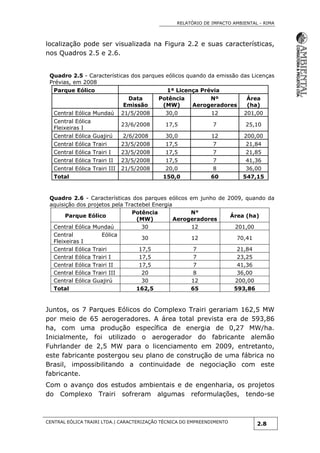 RELATÓRIO DE IMPACTO AMBIENTAL - RIMA
CENTRAL EÓLICA TRAIRI LTDA.| CARACTERIZAÇÃO TÉCNICA DO EMPREENDIMENTO
2.8
localização pode ser visualizada na Figura 2.2 e suas características,
nos Quadros 2.5 e 2.6.
Quadro 2.5 - Características dos parques eólicos quando da emissão das Licenças
Prévias, em 2008
Parque Eólico 1ª Licença Prévia
Data
Emissão
Potência
(MW)
Nº
Aerogeradores
Área
(ha)
Central Eólica Mundaú 21/5/2008 30,0 12 201,00
Central Eólica
Fleixeiras I
23/6/2008 17,5 7 25,10
Central Eólica Guajirú 2/6/2008 30,0 12 200,00
Central Eólica Trairi 23/5/2008 17,5 7 21,84
Central Eólica Trairi I 23/5/2008 17,5 7 21,85
Central Eólica Trairi II 23/5/2008 17,5 7 41,36
Central Eólica Trairi III 21/5/2008 20,0 8 36,00
Total 150,0 60 547,15
Quadro 2.6 - Características dos parques eólicos em junho de 2009, quando da
aquisição dos projetos pela Tractebel Energia
Parque Eólico
Potência
(MW)
N°
Aerogeradores
Área (ha)
Central Eólica Mundaú 30 12 201,00
Central Eólica
Fleixeiras I
30 12 70,41
Central Eólica Trairi 17,5 7 21,84
Central Eólica Trairi I 17,5 7 23,25
Central Eólica Trairi II 17,5 7 41,36
Central Eólica Trairi III 20 8 36,00
Central Eólica Guajirú 30 12 200,00
Total 162,5 65 593,86
Juntos, os 7 Parques Eólicos do Complexo Trairi gerariam 162,5 MW
por meio de 65 aerogeradores. A área total prevista era de 593,86
ha, com uma produção específica de energia de 0,27 MW/ha.
Inicialmente, foi utilizado o aerogerador do fabricante alemão
Fuhrlander de 2,5 MW para o licenciamento em 2009, entretanto,
este fabricante postergou seu plano de construção de uma fábrica no
Brasil, impossibilitando a continuidade de negociação com este
fabricante.
Com o avanço dos estudos ambientais e de engenharia, os projetos
do Complexo Trairi sofreram algumas reformulações, tendo-se
 