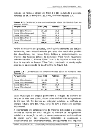 RELATÓRIO DE IMPACTO AMBIENTAL - RIMA
CENTRAL EÓLICA TRAIRI LTDA.| CARACTERIZAÇÃO TÉCNICA DO EMPREENDIMENTO
2.9
excluído os Parques Eólicos de Trairi I e III, reduzindo a potência
instalada de 162,5 MW para 121,9 MW, conforme Quadro 2.7.
Quadro 2.7 - Características dos empreendimentos eólicos do Complexo Trairi em
setembro de 2009
Parque Eólico Área (ha) Potência N°
Aerogeradores
Central Eólica Mundaú 201,00 29,9 13
Central Eólica Fleixeiras I 70,41 29,9 13
Central Eólica Trairi 21,84 16,1 7
Central Eólica Trairi II 23,25 16,1 7
Central Eólica Guajirú 63,67 29,9 13
Total 380,17 121,9 53
Porém, no decorrer dos projetos, com o aprofundamento dos estudos
ambientais, mais especificamente por meio dos resultados parciais
dos diagnósticos dos meios físico, biótico e socioeconômico, os
projetos dos Parques Eólicos do Complexo Trairi foram novamente
redimensionados. O Parque Eólico Trairi II foi excluído e uma nova
área foi anexada ao Parque Eólico Trairi, resultando na configuração
atual que é apresentada no Quadro 2.8 e na Figura 2.3.
Quadro 2.8 - Características dos empreendimentos eólicos do Complexo Trairi
conforme EIA
Parque Eólico Área (há) Potência N°
Aerogeradores
Central Eólica Mundaú 183,64 30 13
Central Eólica Fleixeiras I 74,04 30 13
Central Eólica Trairi 37,99 25,4 11
Central Eólica Guajirú 75,59 30 13
Total 371,63 115,4 50
Estas mudanças de projeto permitiram a redução do número de
Parques de sete para quatro, assim como o número de aerogeradores
de 65 para 50. Em termos de potencial instalado, a potência de
energia reduziu para 115,4MW, cerca de 29% a menos do estimado
inicialmente.
A incorporação de aerogeradores de maiores dimensões e potência
unitária se traduz em uma redução no número de aerogeradores
instalados e ocupação do solo, e, consequentemente, na intensidade
da maior parte dos impactos associados à construção e
funcionamento dos empreendimentos, principalmente nos impactos
 