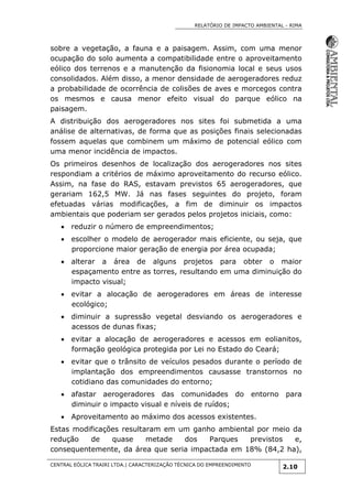RELATÓRIO DE IMPACTO AMBIENTAL - RIMA
CENTRAL EÓLICA TRAIRI LTDA.| CARACTERIZAÇÃO TÉCNICA DO EMPREENDIMENTO
2.10
sobre a vegetação, a fauna e a paisagem. Assim, com uma menor
ocupação do solo aumenta a compatibilidade entre o aproveitamento
eólico dos terrenos e a manutenção da fisionomia local e seus usos
consolidados. Além disso, a menor densidade de aerogeradores reduz
a probabilidade de ocorrência de colisões de aves e morcegos contra
os mesmos e causa menor efeito visual do parque eólico na
paisagem.
A distribuição dos aerogeradores nos sites foi submetida a uma
análise de alternativas, de forma que as posições finais selecionadas
fossem aquelas que combinem um máximo de potencial eólico com
uma menor incidência de impactos.
Os primeiros desenhos de localização dos aerogeradores nos sites
respondiam a critérios de máximo aproveitamento do recurso eólico.
Assim, na fase do RAS, estavam previstos 65 aerogeradores, que
gerariam 162,5 MW. Já nas fases seguintes do projeto, foram
efetuadas várias modificações, a fim de diminuir os impactos
ambientais que poderiam ser gerados pelos projetos iniciais, como:
 reduzir o número de empreendimentos;
 escolher o modelo de aerogerador mais eficiente, ou seja, que
proporcione maior geração de energia por área ocupada;
 alterar a área de alguns projetos para obter o maior
espaçamento entre as torres, resultando em uma diminuição do
impacto visual;
 evitar a alocação de aerogeradores em áreas de interesse
ecológico;
 diminuir a supressão vegetal desviando os aerogeradores e
acessos de dunas fixas;
 evitar a alocação de aerogeradores e acessos em eolianitos,
formação geológica protegida por Lei no Estado do Ceará;
 evitar que o trânsito de veículos pesados durante o período de
implantação dos empreendimentos causasse transtornos no
cotidiano das comunidades do entorno;
 afastar aerogeradores das comunidades do entorno para
diminuir o impacto visual e níveis de ruídos;
 Aproveitamento ao máximo dos acessos existentes.
Estas modificações resultaram em um ganho ambiental por meio da
redução de quase metade dos Parques previstos e,
consequentemente, da área que seria impactada em 18% (84,2 ha),
 