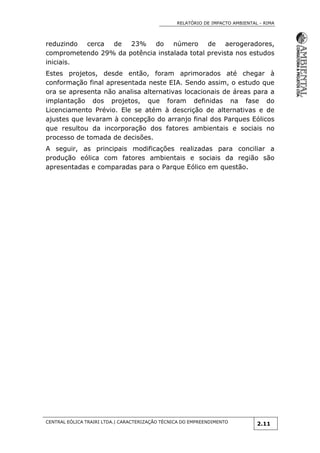 RELATÓRIO DE IMPACTO AMBIENTAL - RIMA
CENTRAL EÓLICA TRAIRI LTDA.| CARACTERIZAÇÃO TÉCNICA DO EMPREENDIMENTO
2.11
reduzindo cerca de 23% do número de aerogeradores,
comprometendo 29% da potência instalada total prevista nos estudos
iniciais.
Estes projetos, desde então, foram aprimorados até chegar à
conformação final apresentada neste EIA. Sendo assim, o estudo que
ora se apresenta não analisa alternativas locacionais de áreas para a
implantação dos projetos, que foram definidas na fase do
Licenciamento Prévio. Ele se atém à descrição de alternativas e de
ajustes que levaram à concepção do arranjo final dos Parques Eólicos
que resultou da incorporação dos fatores ambientais e sociais no
processo de tomada de decisões.
A seguir, as principais modificações realizadas para conciliar a
produção eólica com fatores ambientais e sociais da região são
apresentadas e comparadas para o Parque Eólico em questão.
 