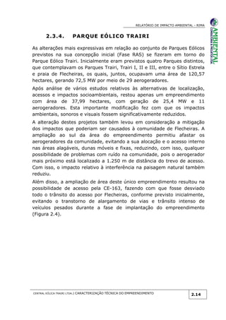 RELATÓRIO DE IMPACTO AMBIENTAL - RIMA
CENTRAL EÓLICA TRAIRI LTDA.| CARACTERIZAÇÃO TÉCNICA DO EMPREENDIMENTO
2.14
2.3.4. PARQUE EÓLICO TRAIRI
As alterações mais expressivas em relação ao conjunto de Parques Eólicos
previstos na sua concepção inicial (Fase RAS) se fizeram em torno do
Parque Eólico Trairi. Inicialmente eram previstos quatro Parques distintos,
que contemplavam os Parques Trairi, Trairi I, II e III, entre o Sítio Estrela
e praia de Flecheiras, os quais, juntos, ocupavam uma área de 120,57
hectares, gerando 72,5 MW por meio de 29 aerogeradores.
Após análise de vários estudos relativos às alternativas de localização,
acessos e impactos socioambientais, restou apenas um empreendimento
com área de 37,99 hectares, com geração de 25,4 MW e 11
aerogeradores. Esta importante modificação fez com que os impactos
ambientais, sonoros e visuais fossem significativamente reduzidos.
A alteração destes projetos também levou em consideração a mitigação
dos impactos que poderiam ser causados à comunidade de Flecheiras. A
ampliação ao sul da área do empreendimento permitiu afastar os
aerogeradores da comunidade, evitando a sua alocação e o acesso interno
nas áreas alagáveis, dunas móveis e fixas, reduzindo, com isso, qualquer
possibilidade de problemas com ruído na comunidade, pois o aerogerador
mais próximo está localizado a 1.250 m de distância do trevo de acesso.
Com isso, o impacto relativo à interferência na paisagem natural também
reduziu.
Além disso, a ampliação de área deste único empreendimento resultou na
possibilidade de acesso pela CE-163, fazendo com que fosse desviado
todo o trânsito do acesso por Flecheiras, conforme previsto inicialmente,
evitando o transtorno de alargamento de vias e trânsito intenso de
veículos pesados durante a fase de implantação do empreendimento
(Figura 2.4).
 