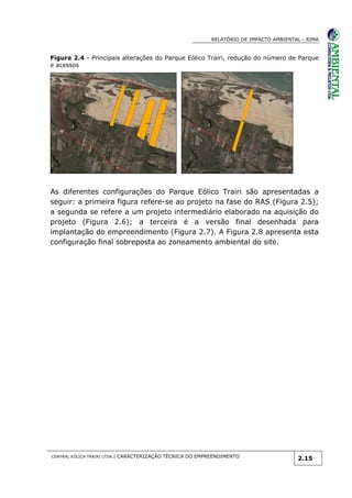RELATÓRIO DE IMPACTO AMBIENTAL - RIMA
CENTRAL EÓLICA TRAIRI LTDA.| CARACTERIZAÇÃO TÉCNICA DO EMPREENDIMENTO
2.15
Figura 2.4 - Principais alterações do Parque Eólico Trairi, redução do número de Parque
e acessos
As diferentes configurações do Parque Eólico Trairi são apresentadas a
seguir: a primeira figura refere-se ao projeto na fase do RAS (Figura 2.5);
a segunda se refere a um projeto intermediário elaborado na aquisição do
projeto (Figura 2.6); a terceira é a versão final desenhada para
implantação do empreendimento (Figura 2.7). A Figura 2.8 apresenta esta
configuração final sobreposta ao zoneamento ambiental do site.
 