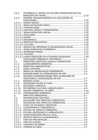 3.5.2 HISTÓRICO E LIMITES DE DIVISÃO ADMINISTRATIVA DO
MUNICÍPIO DE TRAIRI .................................................... 3.33
3.5.3. SINOPSE SOCIOECONÔMICA DA LOCALIDADE DE
FLEICHEIRAS................................................................. 3.34
3.5.3.1. DADOS GERAIS ............................................................. 3.34
3.5.3.2. INFRA-ESTRUTURA FÍSICA .............................................. 3.34
3.5.3.2.1.COMUNICAÇÃO ............................................................. 3.35
3.5.3.2.2.SISTEMA VIÁRIO E TRANSPORTES................................... 3.35
3.5.3.3. INFRA-ESTRUTURA SOCIAL ............................................. 3.35
3.5.3.3.1.EDUCAÇÃO................................................................... 3.35
3.5.3.3.2.SAÚDE......................................................................... 3.36
3.5.3.3.3.SEGURANÇA ................................................................. 3.36
3.5.3.3.4.PRÁTICAS RELIGIOSAS .................................................. 3.36
3.5.3.3.5.CULTURA ..................................................................... 3.36
3.5.3.4. GRUPOS DE INTERESSE E ORGANIZAÇÃO SOCIAL.............. 3.37
3.5.3.5. INFRA-ESTRUTURA ECONÔMICA ...................................... 3.37
3.5.3.5.1.EMPREGOE RENDA ........................................................ 3.37
3.5.3.5.2.TURISMO ..................................................................... 3.37
3.5.3.5.3.CARACTERIZAÇÃO DA ATIVIDADE PESQUEIRA .................. 3.38
4. LEGISLAÇÃO AMBIENTAL PERTINENTE .............................. 4.1
4.1. PRINCIPAIS ASPECTOS LEGAIS E NORMATIVOS ................. 4.1
4.1.1. LICENCIAMENTO AMBIENTAL........................................... 4.1
4.1.2. ASPECTOS URBANÍSTICOS.............................................. 4.2
4.1.3. ZONA COSTEIRA ............................................................ 4.3
4.1.4. ÁREAS DE PRESERVAÇÃO PERMANENTE ............................ 4.4
4.1.5. POSSIBILIDADE DE INTERVENÇÃO EM APP........................ 4.5
4.1.6. MEDIDAS COMPENSATÓRIAS PARA SUPRESSÃO DE
VEGETAÇÃO E INTERVENÇÃO EM APP ............................... 4.7
4.1.7. RESERVA LEGAL............................................................. 4.7
4.1.8. PROTEÇÃOÀ FAUNA À FLORA ........................................... 4.8
4.1.9. RECURSOS HÍDRICOS .................................................... 4.9
4.1.10. PATRIMÔNIO CULTURAL-ARQUEOLOGIA............................ 4.9
4.1.11. GESTÃO AMBIENTAL DA OBRA ......................................... 4.10
4.1.12. COMPENSAÇÃO AMBIENTAL............................................. 4.10
5. IMPACTOS AMBIENTAIS .................................................. 5.1
5.1. METODOLOGIA ADOTADA................................................ 5.1
5.2. AVALIAÇÃO DOS IMPACTOS AMBIENTAIS.......................... 5.2
5.3. DESCRIÇÃO DOS IMPACTOS AMBIENTAIS ......................... 5.3
5.3.1. FASES DE ESTUDOS E PROJETOS ..................................... 5.3
5.3.1.1. LEVANTAMENTO TOPOGRÁFICO ....................................... 5.3
5.3.1.2. ESTUDO DE IMPACTO AMBIENTAL .................................... 5.3
5.3.1.3. ESTUDO GEOTÉCNICO E HIDROLÓGICO............................ 5.4
5.3.1.4. CARACTERIZAÇÃO EÓLICA LOCAL .................................... 5.4
5.3.1.5. PROJETO BÁSICO DA ENGENHARIA .................................. 5.5
5.3.2. FASE DE IMPLANTAÇÃO .................................................. 5.5
5.3.2.1. VIAS DE ACESSO ........................................................... 5.5
5.3.2.2. CANTEIRO DE OBRAS ..................................................... 5.6
5.3.2.3. LIMPEZA DA ÁREA.......................................................... 5.7
 