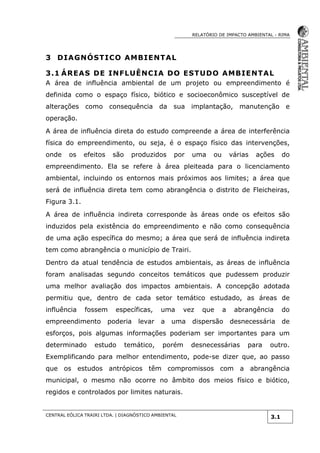 RELATÓRIO DE IMPACTO AMBIENTAL - RIMA
CENTRAL EÓLICA TRAIRI LTDA. | DIAGNÓSTICO AMBIENTAL
3.1
3 DIAGNÓSTICO AMBIENTAL
3.1 ÁREAS DE INFLUÊNCIA DO ESTUDO AMBIENTAL
A área de influência ambiental de um projeto ou empreendimento é
definida como o espaço físico, biótico e socioeconômico susceptível de
alterações como consequência da sua implantação, manutenção e
operação.
A área de influência direta do estudo compreende a área de interferência
física do empreendimento, ou seja, é o espaço físico das intervenções,
onde os efeitos são produzidos por uma ou várias ações do
empreendimento. Ela se refere à área pleiteada para o licenciamento
ambiental, incluindo os entornos mais próximos aos limites; a área que
será de influência direta tem como abrangência o distrito de Fleicheiras,
Figura 3.1.
A área de influência indireta corresponde às áreas onde os efeitos são
induzidos pela existência do empreendimento e não como consequência
de uma ação específica do mesmo; a área que será de influência indireta
tem como abrangência o município de Trairi.
Dentro da atual tendência de estudos ambientais, as áreas de influência
foram analisadas segundo conceitos temáticos que pudessem produzir
uma melhor avaliação dos impactos ambientais. A concepção adotada
permitiu que, dentro de cada setor temático estudado, as áreas de
influência fossem específicas, uma vez que a abrangência do
empreendimento poderia levar a uma dispersão desnecessária de
esforços, pois algumas informações poderiam ser importantes para um
determinado estudo temático, porém desnecessárias para outro.
Exemplificando para melhor entendimento, pode-se dizer que, ao passo
que os estudos antrópicos têm compromissos com a abrangência
municipal, o mesmo não ocorre no âmbito dos meios físico e biótico,
regidos e controlados por limites naturais.
 