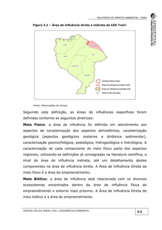RELATÓRIO DE IMPACTO AMBIENTAL - RIMA
CENTRAL EÓLICA TRAIRI LTDA. | DIAGNÓSTICO AMBIENTAL
3.2
Figura 3.1 – Área de influência direta e indireta da CGE Trairi
Fonte: Observações de Campo.
Seguindo esta definição, as áreas de influências específicas foram
definidas conforme as seguintes diretrizes:
Meio Físico: a área de influência foi definida em atendimento aos
aspectos de caracterização dos aspectos atmosféricos, caracterização
geológica (aspectos geológicos costeiros e dinâmica sedimentar),
caracterização geomorfológica, pedológica, hidrogeológica e hidrológica. A
caracterização de cada componente do meio físico parte dos aspectos
regionais, utilizando-se definições já consagradas na literatura científica, a
nível de área de influência indireta, até um detalhamento destes
componentes na área de influência direta. A Área de Influência Direta do
meio físico é a área do empreendimento.
Meio Biótico: a área de influência está relacionada com os diversos
ecossistemas encontrados dentro da área de influência física do
empreendimento e entorno mais próximo. A Área de Influência Direta do
meio biótico é a área do empreendimento.
 