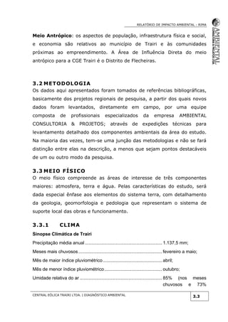 RELATÓRIO DE IMPACTO AMBIENTAL - RIMA
CENTRAL EÓLICA TRAIRI LTDA. | DIAGNÓSTICO AMBIENTAL
3.3
Meio Antrópico: os aspectos de população, infraestrutura física e social,
e economia são relativos ao município de Trairi e às comunidades
próximas ao empreendimento. A Área de Influência Direta do meio
antrópico para a CGE Trairi é o Distrito de Flecheiras.
3.2 METODOLOGIA
Os dados aqui apresentados foram tomados de referências bibliográficas,
basicamente dos projetos regionais de pesquisa, a partir dos quais novos
dados foram levantados, diretamente em campo, por uma equipe
composta de profissionais especializados da empresa AMBIENTAL
CONSULTORIA & PROJETOS; através de expedições técnicas para
levantamento detalhado dos componentes ambientais da área do estudo.
Na maioria das vezes, tem-se uma junção das metodologias e não se fará
distinção entre elas na descrição, a menos que sejam pontos destacáveis
de um ou outro modo da pesquisa.
3.3 MEIO FÍSICO
O meio físico compreende as áreas de interesse de três componentes
maiores: atmosfera, terra e água. Pelas características do estudo, será
dada especial ênfase aos elementos do sistema terra, com detalhamento
da geologia, geomorfologia e pedologia que representam o sistema de
suporte local das obras e funcionamento.
3.3.1 CLIMA
Sinopse Climática de Trairi
Precipitação média anual ............................................................ 1.137,5 mm;
Meses mais chuvosos ................................................................. fevereiro a maio;
Mês de maior índice pluviométrico.............................................. abril;
Mês de menor índice pluviométrico............................................. outubro;
Umidade relativa do ar ................................................................ 85% (nos meses
chuvosos e 73%
 