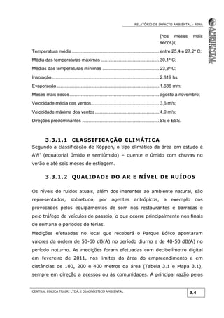 RELATÓRIO DE IMPACTO AMBIENTAL - RIMA
CENTRAL EÓLICA TRAIRI LTDA. | DIAGNÓSTICO AMBIENTAL
3.4
(nos meses mais
secos));
Temperatura média.....................................................................entre 25,4 e 27,2º C;
Média das temperaturas máximas .............................................. 30,1º C;
Médias das temperaturas mínimas ............................................. 23,3º C;
Insolação.....................................................................................2.819 hs;
Evaporação ................................................................................. 1.636 mm;
Meses mais secos....................................................................... agosto a novembro;
Velocidade média dos ventos...................................................... 3,6 m/s;
Velocidade máxima dos ventos................................................... 4,9 m/s;
Direções predominantes ............................................................. SE e ESE.
3.3.1.1 CLASSIFICAÇÃO CLIMÁTICA
Segundo a classificação de Köppen, o tipo climático da área em estudo é
AW’ (equatorial úmido e semiúmido) – quente e úmido com chuvas no
verão e até seis meses de estiagem.
3.3.1.2 QUALIDADE DO AR E NÍVEL DE RUÍDOS
Os níveis de ruídos atuais, além dos inerentes ao ambiente natural, são
representados, sobretudo, por agentes antrópicos, a exemplo dos
provocados pelos equipamentos de som nos restaurantes e barracas e
pelo tráfego de veículos de passeio, o que ocorre principalmente nos finais
de semana e períodos de férias.
Medições efetuadas no local que receberá o Parque Eólico apontaram
valores da ordem de 50-60 dB(A) no período diurno e de 40-50 dB(A) no
período noturno. As medições foram efetuadas com decibelímetro digital
em fevereiro de 2011, nos limites da área do empreendimento e em
distâncias de 100, 200 e 400 metros da área (Tabela 3.1 e Mapa 3.1),
sempre em direção a acessos ou às comunidades. A principal razão pelos
 