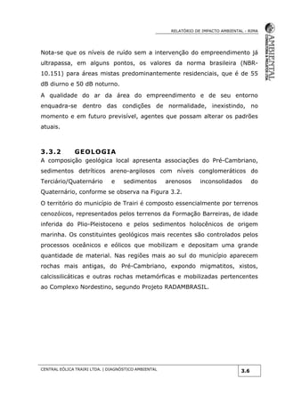 RELATÓRIO DE IMPACTO AMBIENTAL - RIMA
CENTRAL EÓLICA TRAIRI LTDA. | DIAGNÓSTICO AMBIENTAL
3.6
Nota-se que os níveis de ruído sem a intervenção do empreendimento já
ultrapassa, em alguns pontos, os valores da norma brasileira (NBR-
10.151) para áreas mistas predominantemente residenciais, que é de 55
dB diurno e 50 dB noturno.
A qualidade do ar da área do empreendimento e de seu entorno
enquadra-se dentro das condições de normalidade, inexistindo, no
momento e em futuro previsível, agentes que possam alterar os padrões
atuais.
3.3.2 GEOLOGIA
A composição geológica local apresenta associações do Pré-Cambriano,
sedimentos detríticos areno-argilosos com níveis conglomeráticos do
Terciário/Quaternário e sedimentos arenosos inconsolidados do
Quaternário, conforme se observa na Figura 3.2.
O território do município de Trairi é composto essencialmente por terrenos
cenozóicos, representados pelos terrenos da Formação Barreiras, de idade
inferida do Plio-Pleistoceno e pelos sedimentos holocênicos de origem
marinha. Os constituintes geológicos mais recentes são controlados pelos
processos oceânicos e eólicos que mobilizam e depositam uma grande
quantidade de material. Nas regiões mais ao sul do município aparecem
rochas mais antigas, do Pré-Cambriano, expondo migmatitos, xistos,
calcissilicáticas e outras rochas metamórficas e mobilizadas pertencentes
ao Complexo Nordestino, segundo Projeto RADAMBRASIL.
 