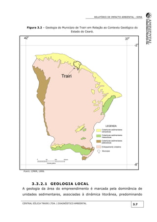 RELATÓRIO DE IMPACTO AMBIENTAL - RIMA
CENTRAL EÓLICA TRAIRI LTDA. | DIAGNÓSTICO AMBIENTAL
3.7
Figura 3.2 – Geologia do Município de Trairi em Relação ao Contexto Geológico do
Estado do Ceará.
FONTE: CPRM, 1999.
3.3.2.1 GEOLOGIA LOCAL
A geologia da área do empreendimento é marcada pela dominância de
unidades sedimentares, associadas à dinâmica litorânea, predominando
LEGENDA:
Coberturas sedimentares
cenozóicas
Coberturas sedimentares
mesozóicas
Coberturas sedimentares
paleozóicas
Embasamento cristalino
Município
42
0
37
0
-20
-80
0 100 150 km50
Escala gráfica
Trairi
 