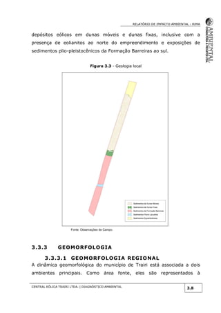 RELATÓRIO DE IMPACTO AMBIENTAL - RIMA
CENTRAL EÓLICA TRAIRI LTDA. | DIAGNÓSTICO AMBIENTAL
3.8
depósitos eólicos em dunas móveis e dunas fixas, inclusive com a
presença de eolianitos ao norte do empreendimento e exposições de
sedimentos plio-pleistocênicos da Formação Barreiras ao sul.
Figura 3.3 - Geologia local
Fonte: Observações de Campo.
3.3.3 GEOMORFOLOGIA
3.3.3.1 GEOMORFOLOGIA REGIONAL
A dinâmica geomorfológica do município de Trairi está associada a dois
ambientes principais. Como área fonte, eles são representados à
 