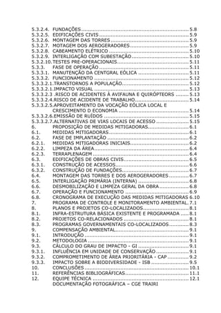 5.3.2.4. FUNDAÇÕES.................................................................. 5.8
5.3.2.5. EDIFICAÇÕES CIVIS ....................................................... 5.9
5.3.2.6. MONTAGEM DAS TORRES................................................ 5.9
5.3.2.7. MOTAGEM DOS AEROGERADORES.................................... 5.9
5.3.2.8. CABEAMENTO ELÉTRICO ................................................. 5.10
5.3.2.9. INTERLIGAÇÃO COM SUBESTAÇÃO................................... 5.10
5.3.2.10.TESTES PRE-OPERACIONAIS............................................ 5.11
5.3.3. FASE DE OPERAÇÃO ....................................................... 5.11
5.3.3.1. MANUTENÇÃO DA CENTGRAL EÓLICA ............................... 5.11
5.3.3.2. FUNCIONAMENTO .......................................................... 5.12
5.3.3.2.1.TRANSTORNOS A POPULAÇÃO......................................... 5.12
5.3.3.2.1.IMPACTO VISUAL .......................................................... 5.13
5.3.3.2.3 .RISCO DE ACIDENTES À AVIFAUNA E QUIRÓPTEORS ........ 5.13
5.3.3.2.4.RISCO DE ACIDENTE DE TRABALHO................................. 5.14
5.3.3.2.5.APROVEITAMENTO DA VOCAÇÃO EÓLICA LOCAL E
CRESCIMENTO D ECONOMIA ........................................... 5.14
5.3.3.2.6.EMISSÃO DE RUÍDOS .................................................... 5.15
5.3.3.2.7.ALTERNATIVAS DE VIAS LOCAIS DE ACESSO .................... 5.15
6. PROPOSIÇÃO DE MEDIDAS MITIGADORAS......................... 6.1
6.1. MEDIDAS MITIGADORAS................................................. 6.1
6.2. FASE DE IMPLANTAÇÃO .................................................. 6.2
6.2.1. MEDIDAS MITIGADORAS INICIAIS.................................... 6.2
6.2.2. LIMPEZA DA ÁREA.......................................................... 6.4
6.2.3. TERRAPLENAGEM ........................................................... 6.4
6.3. EDIFICAÇÕES DE OBRAS CIVIS........................................ 6.5
6.3.1. CONSTRUÇÃO DE ACESSOS............................................. 6.6
6.3.2. CONSTRUÇÃO DE FUNDAÇÕES......................................... 6.7
6.4. MONTAGEM DAS TORRES E DOS AEROGERADORES ............ 6.7
6.5. INTERLIGAÇÃO PRIMÁRIA (INTERNA) ............................... 6.8
6.6. DESMOBILIZAÇÃO E LIMPEZA GERAL DA OBRA .................. 6.8
6.7. OPERAÇÃO E FUNCIONAMENTO ....................................... 6.9
6.8. CRONOGRAMA DE EXECUÇÃO DAS MEDIDAS MITIGADORAS 6.10
7. PROGRAMA DE CONTROLE E MONITORAMENTO AMBIENTAL. 7.1
8. PLANOS E PROJETOS CO-LOCALIZADOS............................ 8.1
8.1. INFRA-ESTRUTURA BÁSICA EXISTENTE E PROGRAMADA ..... 8.1
8.2. PROJETOS CO-RELACIONADOS ........................................ 8.1
8.3. PROGRAMAS GOVERNAMENTAIS CO-LOCALIZADOS............ 8.3
9. COMPENSAÇÃO AMBIENTAL............................................. 9.1
9.1. INTRODUÇÃO ................................................................ 9.1
9.2. METODOLOGIA .............................................................. 9.1
9.3. CÁLCULO DO GRAU DE IMPACTO - GI ............................... 9.1
9.3.1. INFLUÊNCIA EM UNIDADE DE CONSERVAÇÃO .................... 9.1
9.3.2. COMPROMETIMENTO DE ÁREA PRIORITÁRIA - CAP ............. 9.2
9.3.3. IMPACTO SOBRE A BIODIVERSIDADE - ISB ....................... 9.5
10. CONCLUSÕES ................................................................ 10.1
11. REFERÊNCIAS BIBLIOGRÁFICAS....................................... 11.1
12. EQUIPE TÉCNICA ........................................................... 12.1
DOCUMENTAÇÃO FOTOGRÁFICA – CGE TRAIRI
 