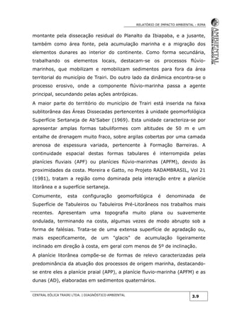 RELATÓRIO DE IMPACTO AMBIENTAL - RIMA
CENTRAL EÓLICA TRAIRI LTDA. | DIAGNÓSTICO AMBIENTAL
3.9
montante pela dissecação residual do Planalto da Ibiapaba, e a jusante,
também como área fonte, pela acumulação marinha e a migração dos
elementos dunares ao interior do continente. Como forma secundária,
trabalhando os elementos locais, destacam-se os processos flúvio-
marinhos, que mobilizam e remobilizam sedimentos para fora da área
territorial do município de Trairi. Do outro lado da dinâmica encontra-se o
processo erosivo, onde a componente flúvio-marinha passa a agente
principal, secundando pelas ações antrópicas.
A maior parte do território do município de Trairi está inserida na faixa
sublitorânea das Áreas Dissecadas pertencentes à unidade geomorfológica
Superfície Sertaneja de Ab'Saber (1969). Esta unidade caracteriza-se por
apresentar amplas formas tabuliformes com altitudes de 50 m e um
entalhe de drenagem muito fraco, sobre argilas cobertas por uma camada
arenosa de espessura variada, pertencente à Formação Barreiras. A
continuidade espacial destas formas tabulares é interrompida pelas
planícies fluviais (APF) ou planícies flúvio-marinhas (APFM), devido às
proximidades da costa. Moreira e Gatto, no Projeto RADAMBRASIL, Vol 21
(1981), tratam a região como dominada pela interação entre a planície
litorânea e a superfície sertaneja.
Comumente, esta configuração geomorfológica é denominada de
Superfície de Tabuleiros ou Tabuleiros Pré-Litorâneos nos trabalhos mais
recentes. Apresentam uma topografia muito plana ou suavemente
ondulada, terminando na costa, algumas vezes de modo abrupto sob a
forma de falésias. Trata-se de uma extensa superfície de agradação ou,
mais especificamente, de um "glacis" de acumulação ligeiramente
inclinado em direção à costa, em geral com menos de 5º de inclinação.
A planície litorânea compõe-se de formas de relevo caracterizadas pela
predominância da atuação dos processos de origem marinha, destacando-
se entre eles a planície praial (APP), a planície fluvio-marinha (APFM) e as
dunas (AD), elaboradas em sedimentos quaternários.
 