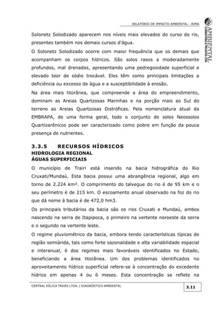 RELATÓRIO DE IMPACTO AMBIENTAL - RIMA
CENTRAL EÓLICA TRAIRI LTDA. | DIAGNÓSTICO AMBIENTAL
3.11
Solonetz Solodizado aparecem nos níveis mais elevados do curso do rio,
presentes também nos demais cursos d'água.
O Solonetz Solodizado ocorre com maior frequência que os demais que
acompanham os corpos hídricos. São solos rasos a moderadamente
profundos, mal drenados, apresentando uma pedregosidade superficial e
elevado teor de sódio trocável. Eles têm como principais limitações a
deficiência ou excesso de água e a susceptibilidade à erosão.
Na área mais litorânea, que compreende a área do empreendimento,
dominam as Areias Quartzosas Marinhas e na porção mais ao Sul do
terreno as Areias Quartzosas Distróficas. Pela nomenclatura atual da
EMBRAPA, de uma forma geral, todo o conjunto de solos Neossolos
Quartizarênicos pode ser caracterizado como pobre em função da pouca
presença de nutrientes.
3.3.5 RECURSOS HÍDRICOS
HIDROLOGIA REGIONAL
ÁGUAS SUPERFICIAIS
O município de Trairi está inserido na bacia hidrográfica do Rio
Cruxati/Mundaú. Esta bacia possui uma abrangência regional, algo em
torno de 2.224 km². O comprimento do talvegue do rio é de 95 km e o
seu perímetro é de 215 km. O escoamento anual observado na foz do rio
que dá nome à bacia é de 472,0 hm3.
Os principais tributários da bacia são os rios Cruxati e Mundaú, ambos
nascendo na serra de Itapipoca, o primeiro na vertente noroeste da serra
e o segundo na vertente leste.
O regime pluviométrico da bacia, embora tendo características típicas de
região semiárida, tais como forte sazonalidade e alta variabilidade espacial
e interanual, é dos regimes mais favoráveis identificados no Estado,
beneficiando a área litorânea. Um dos problemas identificados no
aproveitamento hídrico superficial refere-se à concentração do excedente
hídrico em apenas 4 ou 6 meses. Esta concentração se reflete na
 