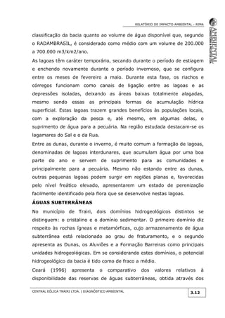 RELATÓRIO DE IMPACTO AMBIENTAL - RIMA
CENTRAL EÓLICA TRAIRI LTDA. | DIAGNÓSTICO AMBIENTAL
3.12
classificação da bacia quanto ao volume de água disponível que, segundo
o RADAMBRASIL, é considerado como médio com um volume de 200.000
a 700.000 m3/km2/ano.
As lagoas têm caráter temporário, secando durante o período de estiagem
e enchendo novamente durante o período invernoso, que se configura
entre os meses de fevereiro a maio. Durante esta fase, os riachos e
córregos funcionam como canais de ligação entre as lagoas e as
depressões isoladas, deixando as áreas baixas totalmente alagadas,
mesmo sendo essas as principais formas de acumulação hídrica
superficial. Estas lagoas trazem grandes benefícios às populações locais,
com a exploração da pesca e, até mesmo, em algumas delas, o
suprimento de água para a pecuária. Na região estudada destacam-se os
lagamares do Sal e o da Rua.
Entre as dunas, durante o inverno, é muito comum a formação de lagoas,
denominadas de lagoas interdunares, que acumulam água por uma boa
parte do ano e servem de suprimento para as comunidades e
principalmente para a pecuária. Mesmo não estando entre as dunas,
outras pequenas lagoas podem surgir em regiões planas e, favorecidas
pelo nível freático elevado, apresentarem um estado de perenização
facilmente identificado pela flora que se desenvolve nestas lagoas.
ÁGUAS SUBTERRÂNEAS
No município de Trairi, dois domínios hidrogeológicos distintos se
distinguem: o cristalino e o domínio sedimentar. O primeiro domínio diz
respeito às rochas ígneas e metamórficas, cujo armazenamento de água
subterrânea está relacionado ao grau de fraturamento, e o segundo
apresenta as Dunas, os Aluviões e a Formação Barreiras como principais
unidades hidrogeológicas. Em se considerando estes domínios, o potencial
hidrogeológico da bacia é tido como de fraco a médio.
Ceará (1996) apresenta o comparativo dos valores relativos à
disponibilidade das reservas de águas subterrâneas, obtida através dos
 