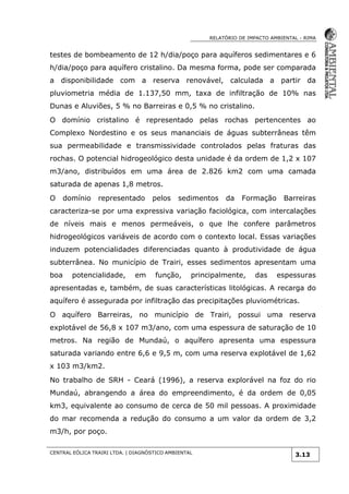 RELATÓRIO DE IMPACTO AMBIENTAL - RIMA
CENTRAL EÓLICA TRAIRI LTDA. | DIAGNÓSTICO AMBIENTAL
3.13
testes de bombeamento de 12 h/dia/poço para aquíferos sedimentares e 6
h/dia/poço para aquífero cristalino. Da mesma forma, pode ser comparada
a disponibilidade com a reserva renovável, calculada a partir da
pluviometria média de 1.137,50 mm, taxa de infiltração de 10% nas
Dunas e Aluviões, 5 % no Barreiras e 0,5 % no cristalino.
O domínio cristalino é representado pelas rochas pertencentes ao
Complexo Nordestino e os seus mananciais de águas subterrâneas têm
sua permeabilidade e transmissividade controlados pelas fraturas das
rochas. O potencial hidrogeológico desta unidade é da ordem de 1,2 x 107
m3/ano, distribuídos em uma área de 2.826 km2 com uma camada
saturada de apenas 1,8 metros.
O domínio representado pelos sedimentos da Formação Barreiras
caracteriza-se por uma expressiva variação faciológica, com intercalações
de níveis mais e menos permeáveis, o que lhe confere parâmetros
hidrogeológicos variáveis de acordo com o contexto local. Essas variações
induzem potencialidades diferenciadas quanto à produtividade de água
subterrânea. No município de Trairi, esses sedimentos apresentam uma
boa potencialidade, em função, principalmente, das espessuras
apresentadas e, também, de suas características litológicas. A recarga do
aquífero é assegurada por infiltração das precipitações pluviométricas.
O aquífero Barreiras, no município de Trairi, possui uma reserva
explotável de 56,8 x 107 m3/ano, com uma espessura de saturação de 10
metros. Na região de Mundaú, o aquífero apresenta uma espessura
saturada variando entre 6,6 e 9,5 m, com uma reserva explotável de 1,62
x 103 m3/km2.
No trabalho de SRH - Ceará (1996), a reserva explorável na foz do rio
Mundaú, abrangendo a área do empreendimento, é da ordem de 0,05
km3, equivalente ao consumo de cerca de 50 mil pessoas. A proximidade
do mar recomenda a redução do consumo a um valor da ordem de 3,2
m3/h, por poço.
 