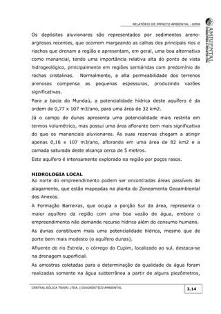 RELATÓRIO DE IMPACTO AMBIENTAL - RIMA
CENTRAL EÓLICA TRAIRI LTDA. | DIAGNÓSTICO AMBIENTAL
3.14
Os depósitos aluvionares são representados por sedimentos areno-
argilosos recentes, que ocorrem margeando as calhas dos principais rios e
riachos que drenam a região e apresentam, em geral, uma boa alternativa
como manancial, tendo uma importância relativa alta do ponto de vista
hidrogeológico, principalmente em regiões semiáridas com predomínio de
rochas cristalinas. Normalmente, a alta permeabilidade dos terrenos
arenosos compensa as pequenas espessuras, produzindo vazões
significativas.
Para a bacia do Mundaú, a potencialidade hídrica deste aquífero é da
ordem de 0,77 x 107 m3/ano, para uma área de 32 km2.
Já o campo de dunas apresenta uma potencialidade mais restrita em
termos volumétrico, mas possui uma área aflorante bem mais significativa
do que os mananciais aluvionares. As suas reservas chegam a atingir
apenas 0,16 x 107 m3/ano, aflorando em uma área de 82 km2 e a
camada saturada deste alcança cerca de 5 metros.
Este aquífero é intensamente explorado na região por poços rasos.
HIDROLOGIA LOCAL
Ao norte do empreendimento podem ser encontradas áreas passíveis de
alagamento, que estão mapeadas na planta do Zoneamento Geoambiental
dos Anexos.
A Formação Barreiras, que ocupa a porção Sul da área, representa o
maior aquífero da região com uma boa vazão de água, embora o
empreendimento não demande recurso hídrico além do consumo humano.
As dunas constituem mais uma potencialidade hídrica, mesmo que de
porte bem mais modesto (o aquífero dunas).
Afluente do rio Estrela, o córrego do Cupim, localizado ao sul, destaca-se
na drenagem superficial.
As amostras coletadas para a determinação da qualidade da água foram
realizadas somente na água subterrânea a partir de alguns piezômetros,
 