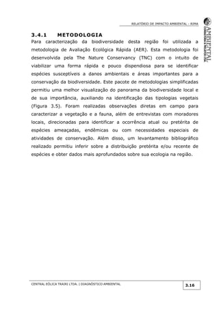 RELATÓRIO DE IMPACTO AMBIENTAL - RIMA
CENTRAL EÓLICA TRAIRI LTDA. | DIAGNÓSTICO AMBIENTAL
3.16
3.4.1 METODOLOGIA
Para caracterização da biodiversidade desta região foi utilizada a
metodologia de Avaliação Ecológica Rápida (AER). Esta metodologia foi
desenvolvida pela The Nature Conservancy (TNC) com o intuito de
viabilizar uma forma rápida e pouco dispendiosa para se identificar
espécies susceptíveis a danos ambientais e áreas importantes para a
conservação da biodiversidade. Este pacote de metodologias simplificadas
permitiu uma melhor visualização do panorama da biodiversidade local e
de sua importância, auxiliando na identificação das tipologias vegetais
(Figura 3.5). Foram realizadas observações diretas em campo para
caracterizar a vegetação e a fauna, além de entrevistas com moradores
locais, direcionadas para identificar a ocorrência atual ou pretérita de
espécies ameaçadas, endêmicas ou com necessidades especiais de
atividades de conservação. Além disso, um levantamento bibliográfico
realizado permitiu inferir sobre a distribuição pretérita e/ou recente de
espécies e obter dados mais aprofundados sobre sua ecologia na região.
 