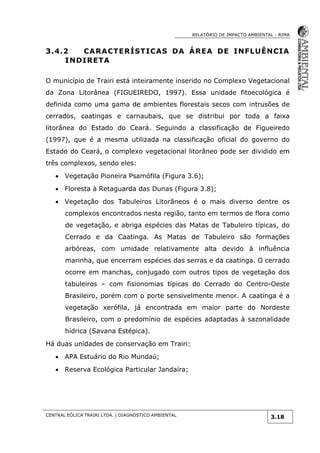 RELATÓRIO DE IMPACTO AMBIENTAL - RIMA
CENTRAL EÓLICA TRAIRI LTDA. | DIAGNÓSTICO AMBIENTAL
3.18
3.4.2 CARACTERÍSTICAS DA ÁREA DE INFLUÊNCIA
INDIRETA
O município de Trairi está inteiramente inserido no Complexo Vegetacional
da Zona Litorânea (FIGUEIREDO, 1997). Essa unidade fitoecológica é
definida como uma gama de ambientes florestais secos com intrusões de
cerrados, caatingas e carnaubais, que se distribui por toda a faixa
litorânea do Estado do Ceará. Seguindo a classificação de Figueiredo
(1997), que é a mesma utilizada na classificação oficial do governo do
Estado do Ceará, o complexo vegetacional litorâneo pode ser dividido em
três complexos, sendo eles:
 Vegetação Pioneira Psamófila (Figura 3.6);
 Floresta à Retaguarda das Dunas (Figura 3.8);
 Vegetação dos Tabuleiros Litorâneos é o mais diverso dentre os
complexos encontrados nesta região, tanto em termos de flora como
de vegetação, e abriga espécies das Matas de Tabuleiro típicas, do
Cerrado e da Caatinga. As Matas de Tabuleiro são formações
arbóreas, com umidade relativamente alta devido à influência
marinha, que encerram espécies das serras e da caatinga. O cerrado
ocorre em manchas, conjugado com outros tipos de vegetação dos
tabuleiros – com fisionomias típicas do Cerrado do Centro-Oeste
Brasileiro, porém com o porte sensivelmente menor. A caatinga é a
vegetação xerófila, já encontrada em maior parte do Nordeste
Brasileiro, com o predomínio de espécies adaptadas à sazonalidade
hídrica (Savana Estépica).
Há duas unidades de conservação em Trairi:
 APA Estuário do Rio Mundaú;
 Reserva Ecológica Particular Jandaíra;
 