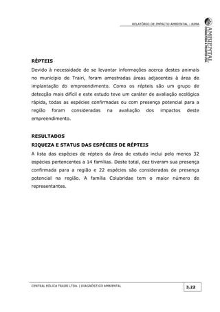 RELATÓRIO DE IMPACTO AMBIENTAL - RIMA
CENTRAL EÓLICA TRAIRI LTDA. | DIAGNÓSTICO AMBIENTAL
3.22
RÉPTEIS
Devido à necessidade de se levantar informações acerca destes animais
no município de Trairi, foram amostradas áreas adjacentes à área de
implantação do empreendimento. Como os répteis são um grupo de
detecção mais difícil e este estudo teve um caráter de avaliação ecológica
rápida, todas as espécies confirmadas ou com presença potencial para a
região foram consideradas na avaliação dos impactos deste
empreendimento.
RESULTADOS
RIQUEZA E STATUS DAS ESPÉCIES DE RÉPTEIS
A lista das espécies de répteis da área de estudo inclui pelo menos 32
espécies pertencentes a 14 famílias. Deste total, dez tiveram sua presença
confirmada para a região e 22 espécies são consideradas de presença
potencial na região. A família Colubridae tem o maior número de
representantes.
 