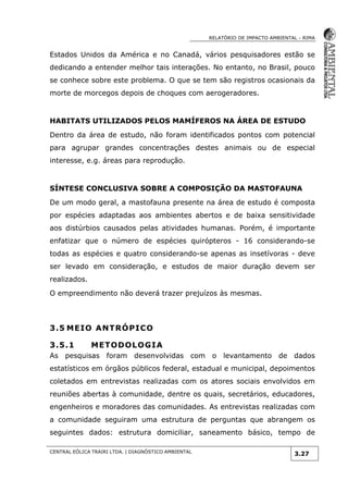RELATÓRIO DE IMPACTO AMBIENTAL - RIMA
CENTRAL EÓLICA TRAIRI LTDA. | DIAGNÓSTICO AMBIENTAL
3.27
Estados Unidos da América e no Canadá, vários pesquisadores estão se
dedicando a entender melhor tais interações. No entanto, no Brasil, pouco
se conhece sobre este problema. O que se tem são registros ocasionais da
morte de morcegos depois de choques com aerogeradores.
HABITATS UTILIZADOS PELOS MAMÍFEROS NA ÁREA DE ESTUDO
Dentro da área de estudo, não foram identificados pontos com potencial
para agrupar grandes concentrações destes animais ou de especial
interesse, e.g. áreas para reprodução.
SÍNTESE CONCLUSIVA SOBRE A COMPOSIÇÃO DA MASTOFAUNA
De um modo geral, a mastofauna presente na área de estudo é composta
por espécies adaptadas aos ambientes abertos e de baixa sensitividade
aos distúrbios causados pelas atividades humanas. Porém, é importante
enfatizar que o número de espécies quirópteros - 16 considerando-se
todas as espécies e quatro considerando-se apenas as insetívoras - deve
ser levado em consideração, e estudos de maior duração devem ser
realizados.
O empreendimento não deverá trazer prejuízos às mesmas.
3.5 MEIO ANTRÓPICO
3.5.1 METODOLOGIA
As pesquisas foram desenvolvidas com o levantamento de dados
estatísticos em órgãos públicos federal, estadual e municipal, depoimentos
coletados em entrevistas realizadas com os atores sociais envolvidos em
reuniões abertas à comunidade, dentre os quais, secretários, educadores,
engenheiros e moradores das comunidades. As entrevistas realizadas com
a comunidade seguiram uma estrutura de perguntas que abrangem os
seguintes dados: estrutura domiciliar, saneamento básico, tempo de
 