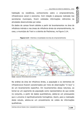RELATÓRIO DE IMPACTO AMBIENTAL - RIMA
CENTRAL EÓLICA TRAIRI LTDA. | DIAGNÓSTICO AMBIENTAL
3.28
habitação na residência, conhecimento sobre o empreendimento,
infraestrutura social e economia. Com relação à pesquisa realizada nas
secretarias municipais, foram coletadas informações referentes às
atividades desenvolvidas por estas.
Os dados de campo foram obtidos a partir de levantamentos na área de
influência indireta e nas áreas de influência direta do empreendimento, no
caso, o município de Trairi e o distrito de Flecheiras, na Figura 3.14.
Figura 3.14 - Distritos e localidades da área do empreendimento
Fonte: adaptado IPECE/IBGE/DSG/SUDENE
Na análise da área de influência direta, a população e os elementos de
infraestrutura ficaram caracterizados por meio de observações “in loco” e
de um levantamento específico. Em levantamentos dessa natureza, ao
tomar-se um segmento da população como representativo do que existe
no conjunto, a partir de dados quantitativos, adota-se um pressuposto
que o universo é significativamente homogêneo. Assim, para a realização
deste estudo, adotou-se um procedimento de coleta de informações
qualitativas.
 