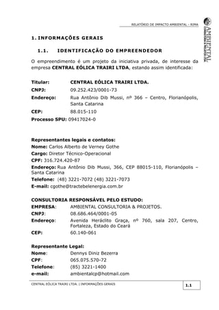 RELATÓRIO DE IMPACTO AMBIENTAL - RIMA
CENTRAL EÓLICA TRAIRI LTDA. | INFORMAÇÕES GERAIS
1.1
1. INFORMAÇÕES GERAIS
1.1. IDENTIFICAÇÃO DO EMPREENDEDOR
O empreendimento é um projeto da iniciativa privada, de interesse da
empresa CENTRAL EÓLICA TRAIRI LTDA, estando assim identificada:
Titular: CENTRAL EÓLICA TRAIRI LTDA.
CNPJ: 09.252.423/0001-73
Endereço: Rua Antônio Dib Mussi, nº 366 – Centro, Florianópolis,
Santa Catarina
CEP: 88.015-110
Processo SPU: 09417024-0
Representantes legais e contatos:
Nome: Carlos Alberto de Verney Gothe
Cargo: Diretor Técnico-Operacional
CPF: 316.724.420-87
Endereço: Rua Antônio Dib Mussi, 366, CEP 88015-110, Florianópolis –
Santa Catarina
Telefone: (48) 3221-7072 (48) 3221-7073
E-mail: cgothe@tractebelenergia.com.br
CONSULTORIA RESPONSÁVEL PELO ESTUDO:
EMPRESA: AMBIENTAL CONSULTORIA & PROJETOS.
CNPJ: 08.686.464/0001-05
Endereço: Avenida Heráclito Graça, nº 760, sala 207, Centro,
Fortaleza, Estado do Ceará
CEP: 60.140-061
Representante Legal:
Nome: Dennys Diniz Bezerra
CPF: 065.075.570-72
Telefone: (85) 3221-1400
e-mail: ambientalcp@hotmail.com
 