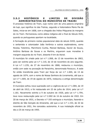 RELATÓRIO DE IMPACTO AMBIENTAL - RIMA
CENTRAL EÓLICA TRAIRI LTDA. | DIAGNÓSTICO AMBIENTAL
3.29
3.5.2 HISTÓRICO E LIMITES DE DIVISÃO
ADMINISTRATIVA DO MUNICÍPIO DE TRAIRI
O processo histórico de Trairi, cujo nome vem de uma palavra originária
do tupi, que significa rio das Traíras, segundo a historiadora Maria Pia de
Sales, inicia-se em 1608, com a chegada dos índios Pitiguaras às margens
do rio Trairi. Permaneceu como aldeia indígena até o final do Século XVII,
quando os portugueses aportam na localidade.
A formação do primeiro núcleo populacional data do século XVIII, quando
o sertanista e colonizador João Verônica e outros exploradores, como
Nicolau Tolentino, Marinheiro Cunha, Manoel Barbosa, Xavier de Souza,
Antônio Barbosa de Sousa e os Martins, ergueram suas moradias à
margem esquerda do rio Trairi, distante 9 km do litoral.
O município foi criado pela Lei n.º 1.068, de 13 de novembro de 1863,
para ser extinto pela Lei n.º 1.110, de 10 de novembro do ano seguinte.
A Lei n.º 1.235, de 27 de novembro de 1868, restaurou o município,
então com sede na povoação de Parazinho, denominada Paracuru. A sede
foi então transferida para Trairi por força da Lei n.º 1.604, de 14 de
agosto de 1874, com o nome de Nossa Senhora do Livramento, até que a
Lei n.º 1.669, de 19 de agosto de 1875, restaurou a antiga denominação
de Trairi.
O município sofreu nova supressão com a vigência da Lei n.º 1.084, de 19
de abril de 1913, e foi restaurado em 23 de julho de 1914, pela Lei n.º
1.181. Novamente extinto a 9 de outubro de 1920, pela Lei n.º 1.794,
teve nova restauração pela Lei n.º 2.002 de 16 de outubro de 1922. Em
20 de março de 1931, o Decreto n.º 193 extinguia o município, fazendo-o
distrito de São Gonçalo do Amarante, até que a Lei n.º 1.153, de 22 de
novembro de 1951, lhe concedeu autonomia. A sua instalação oficial se
deu a 25 de março de 1955.
 