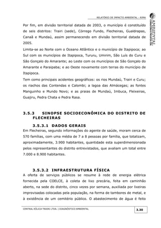 RELATÓRIO DE IMPACTO AMBIENTAL - RIMA
CENTRAL EÓLICA TRAIRI LTDA. | DIAGNÓSTICO AMBIENTAL
3.30
Por fim, em divisão territorial datada de 2003, o município é constituído
de seis distritos: Trairi (sede), Córrego Fundo, Flecheiras, Gualdrapas,
Canaã e Mundaú, assim permanecendo em divisão territorial datada de
2005.
Limita-se ao Norte com o Oceano Atlântico e o município de Itapipoca; ao
Sul com os municípios de Itapipoca, Tururu, Umirim, São Luís do Curu e
São Gonçalo do Amarante; ao Leste com os municípios de São Gonçalo do
Amarante e Paraipaba; e ao Oeste novamente com terras do município de
Itapipoca.
Tem como principais acidentes geográficos: os rios Mundaú, Trairi e Curu;
os riachos das Contendas e Calombi; a lagoa das Almácegas; as fontes
Manguinho e Mundo Novo; e as praias de Mundaú, Imbuca, Fleixeiras,
Guajiru, Pedra Chata e Pedra Rasa.
3.5.3 SINOPSE SOCIOECONÔMICA DO DISTRITO DE
FLECHEIRAS
3.5.3.1 DADOS GERAIS
Em Flecheiras, segundo informações do agente de saúde, moram cerca de
570 famílias, com uma média de 7 a 8 pessoas por família, que totalizam,
aproximadamente, 3.900 habitantes, quantidade esta superdimensionada
pelos representantes do distrito entrevistados, que avaliam um total entre
7.000 e 8.900 habitantes.
3.5.3.2 INFRAESTRUTURA FÍSICA
A oferta de serviços públicos se resume à rede de energia elétrica
fornecida pela COELCE, à coleta de lixo precária, feita em caminhão
aberto, na sede do distrito, cinco vezes por semana, auxiliada por lixeiras
improvisadas colocadas pela população, na forma de tambores de metal, e
à existência de um cemitério público. O abastecimento de água é feito
 
