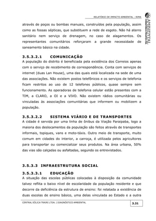 RELATÓRIO DE IMPACTO AMBIENTAL - RIMA
CENTRAL EÓLICA TRAIRI LTDA. | DIAGNÓSTICO AMBIENTAL
3.31
através de poços ou bombas manuais, construídos pela população, assim
como as fossas sépticas, que substituem a rede de esgoto. Não há aterro
sanitário nem serviço de drenagem, no caso de alagamentos. Os
representantes comunitários reforçaram a grande necessidade de
saneamento básico na cidade.
3.5.3.2.1 COMUNICAÇÃO
A população do distrito é beneficiada pela existência dos Correios apenas
com o serviço de recebimento de correspondência. Conta com serviços de
internet (duas Lan House), uma das quais está localizada na sede de uma
das associações. Não existem postos telefônicos e os serviços de telefonia
ficam restritos ao uso de 12 telefones públicos, quase sempre sem
funcionamento. As operadoras de telefonia celular estão presentes com a
TIM, a CLARO, a OI e a VIVO. Não existem rádios comunitárias ou
vinculadas às associações comunitárias que informem ou mobilizem a
população.
3.5.3.2.2 SISTEMA VIÁRIO E DE TRANSPORTES
A cidade é servida por uma linha de ônibus da Viação Paraipaba, logo a
maioria dos deslocamentos da população são feitos através de transportes
informais, topiques, vans e moto-táxis. Outro meio de transporte, muito
comum em cidades do interior, a carroça, é utilizada pelos agricultores
para transportar ou comercializar seus produtos. Na área urbana, 50%
das vias são calçadas ou asfaltadas, segundo os entrevistados.
3.5.3.3 INFRAESTRUTURA SOCIAL
3.5.3.3.1 EDUCAÇÃO
A situação das escolas públicas colocadas à disposição da comunidade
talvez reflita o baixo nível de escolaridade da população residente e que
decorre da deficiência da estrutura de ensino: foi relatada a existência de
duas escolas de ensino básico, uma delas vinculada ao Estado e a outra
 