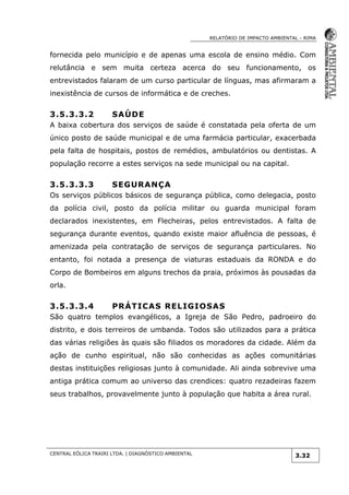 RELATÓRIO DE IMPACTO AMBIENTAL - RIMA
CENTRAL EÓLICA TRAIRI LTDA. | DIAGNÓSTICO AMBIENTAL
3.32
fornecida pelo município e de apenas uma escola de ensino médio. Com
relutância e sem muita certeza acerca do seu funcionamento, os
entrevistados falaram de um curso particular de línguas, mas afirmaram a
inexistência de cursos de informática e de creches.
3.5.3.3.2 SAÚDE
A baixa cobertura dos serviços de saúde é constatada pela oferta de um
único posto de saúde municipal e de uma farmácia particular, exacerbada
pela falta de hospitais, postos de remédios, ambulatórios ou dentistas. A
população recorre a estes serviços na sede municipal ou na capital.
3.5.3.3.3 SEGURANÇA
Os serviços públicos básicos de segurança pública, como delegacia, posto
da polícia civil, posto da polícia militar ou guarda municipal foram
declarados inexistentes, em Flecheiras, pelos entrevistados. A falta de
segurança durante eventos, quando existe maior afluência de pessoas, é
amenizada pela contratação de serviços de segurança particulares. No
entanto, foi notada a presença de viaturas estaduais da RONDA e do
Corpo de Bombeiros em alguns trechos da praia, próximos às pousadas da
orla.
3.5.3.3.4 PRÁTICAS RELIGIOSAS
São quatro templos evangélicos, a Igreja de São Pedro, padroeiro do
distrito, e dois terreiros de umbanda. Todos são utilizados para a prática
das várias religiões às quais são filiados os moradores da cidade. Além da
ação de cunho espiritual, não são conhecidas as ações comunitárias
destas instituições religiosas junto à comunidade. Ali ainda sobrevive uma
antiga prática comum ao universo das crendices: quatro rezadeiras fazem
seus trabalhos, provavelmente junto à população que habita a área rural.
 