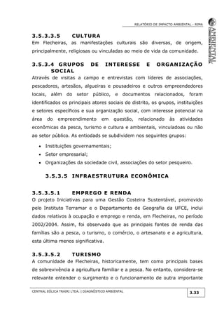 RELATÓRIO DE IMPACTO AMBIENTAL - RIMA
CENTRAL EÓLICA TRAIRI LTDA. | DIAGNÓSTICO AMBIENTAL
3.33
3.5.3.3.5 CULTURA
Em Flecheiras, as manifestações culturais são diversas, de origem,
principalmente, religiosas ou vinculadas ao meio de vida da comunidade.
3.5.3.4 GRUPOS DE INTERESSE E ORGANIZAÇÃO
SOCIAL
Através de visitas a campo e entrevistas com líderes de associações,
pescadores, artesãos, algueiras e pousadeiros e outros empreendedores
locais, além do setor público, e documentos relacionados, foram
identificados os principais atores sociais do distrito, os grupos, instituições
e setores específicos e sua organização social, com interesse potencial na
área do empreendimento em questão, relacionado às atividades
econômicas da pesca, turismo e cultura e ambientais, vinculadoas ou não
ao setor público. As entiodads se subdividem nos seguintes grupos:
 Instituições governamentais;
 Setor empresarial;
 Organizações da sociedade civil, associações do setor pesqueiro.
3.5.3.5 INFRAESTRUTURA ECONÔMICA
3.5.3.5.1 EMPREGO E RENDA
O projeto Iniciativas para uma Gestão Costeira Sustentável, promovido
pelo Instituto Terramar e o Departamento de Geografia da UFCE, inclui
dados relativos à ocupação e emprego e renda, em Flecheiras, no período
2002/2004. Assim, foi observado que as principais fontes de renda das
famílias são a pesca, o turismo, o comércio, o artesanato e a agricultura,
esta última menos significativa.
3.5.3.5.2 TURISMO
A comunidade de Flecheiras, historicamente, tem como principais bases
de sobrevivência a agricultura familiar e a pesca. No entanto, considera-se
relevante entender o surgimento e o funcionamento de outra importante
 