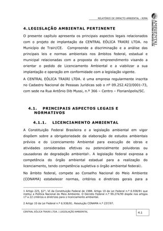 RELATÓRIO DE IMPACTO AMBIENTAL - RIMA
CENTRAL EÓLICA TRAIRI LTDA. | LEGISLAÇÃO AMBIENTAL
4.1
4. LEGISLAÇÃO AMBIENTAL PERTINENTE
O presente capítulo apresenta os principais aspectos legais relacionados
com o projeto de implantação da CENTRAL EÓLICA TRAIRI LTDA. no
Município de Trairi/CE. Compreende a discriminação e a análise das
principais leis e normas ambientais nos âmbitos federal, estadual e
municipal relacionadas com a proposta do empreendimento visando a
orientar o pedido de Licenciamento Ambiental e a viabilizar a sua
implantação e operação em conformidade com a legislação vigente.
A CENTRAL EÓLICA TRAIRI LTDA. é uma empresa regularmente inscrita
no Cadastro Nacional de Pessoas Jurídicas sob o nº 09.252.423/0001-73,
com sede na Rua Antônio Dib Mussi, n.º 366 – Centro – Florianópolis/SC.
4.1. PRINCIPAIS ASPECTOS LEGAIS E
NORMATIVOS
4.1.1. LICENCIAMENTO AMBIENTAL
A Constituição Federal Brasileira e a legislação ambiental em vigor
dispõem sobre a obrigatoriedade da elaboração de estudos ambientais
prévios e do Licenciamento Ambiental para execução de obras e
atividades consideradas efetivas ou potencialmente poluidoras ou
causadoras de degradação ambiental1. A legislação federal expressa a
competência do órgão ambiental estadual para a realização do
licenciamento, tendo competência supletiva o órgão ambiental federal2.
No âmbito federal, compete ao Conselho Nacional do Meio Ambiente
(CONAMA) estabelecer normas, critérios e diretrizes gerais para a
1 Artigo 225, §1°, VI da Constituição Federal de 1988. Artigo 10 da Lei Federal n.º 6.938/81 que
institui a Política Nacional do Meio Ambiente. O Decreto Federal n.º 99.274/99 dispõe nos artigos
17 a 22 critérios e diretrizes para o licenciamento ambiental.
2 Artigo 10 da Lei Federal n.º 6.938/81. Resolução CONAMA n.º 237/97.
 