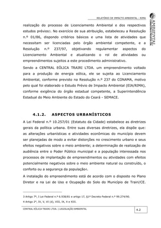 RELATÓRIO DE IMPACTO AMBIENTAL - RIMA
CENTRAL EÓLICA TRAIRI LTDA. | LEGISLAÇÃO AMBIENTAL
4.2
realização do processo de Licenciamento Ambiental e dos respectivos
estudos prévios3. No exercício de sua atribuição, estabeleceu a Resolução
n.º 01/86, dispondo critérios básicos e uma lista de atividades que
necessitam ser licenciadas pelo órgão ambiental competente, e a
Resolução n.º 237/97, objetivando regulamentar aspectos do
Licenciamento Ambiental e atualizando o rol de atividades ou
empreendimentos sujeitos a este procedimento administrativo.
Sendo a CENTRAL EÓLICA TRAIRI LTDA. um empreendimento voltado
para a produção de energia eólica, ele se sujeita ao Licenciamento
Ambiental, conforme previsto na Resolução n.º 237 do CONAMA, motivo
pelo qual foi elaborado o Estudo Prévio de Impacto Ambiental (EIA/RIMA),
conforme exigência do órgão estadual competente, a Superintendência
Estadual do Meio Ambiente do Estado do Ceará - SEMACE.
4.1.2. ASPECTOS URBANÍSTICOS
A Lei Federal n.º 10.257/01 (Estatuto da Cidade) estabelece as diretrizes
gerais da política urbana. Entre suas diversas diretrizes, ela dispõe que:
as alterações urbanísticas e atividades econômicas do município devem
ser planejadas de modo a evitar distorções no crescimento urbano e seus
efeitos negativos sobre o meio ambiente; a determinação de realização de
audiência entre o Poder Público municipal e a população interessada nos
processos de implantação de empreendimentos ou atividades com efeitos
potencialmente negativos sobre o meio ambiente natural ou construído, o
conforto ou a segurança da população4.
A instalação do empreendimento está de acordo com o disposto no Plano
Diretor e na Lei de Uso e Ocupação do Solo do Município de Trairi/CE.
3 Artigo 7º, I Lei Federal n.º 6.938/81 e artigo 17, §1º Decreto Federal n.º 99.274/90.
4 Artigo 2°, IV, V, VI (d), VIII, IX, X e XIII.
 