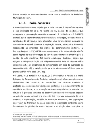RELATÓRIO DE IMPACTO AMBIENTAL - RIMA
CENTRAL EÓLICA TRAIRI LTDA. | LEGISLAÇÃO AMBIENTAL
4.3
Nesse sentido, o empreendimento conta com a anuência da Prefeitura
Municipal de Trairi.
4.1.3. ZONA COSTEIRA
A Constituição Brasileira dispõe que a zona costeira é patrimônio nacional
e sua utilização far-se-á, na forma da lei, dentro de condições que
assegurem a preservação do meio ambiente5. A Lei Federal n.º 7.661/88
destaca que o licenciamento para construção, instalação, funcionamento e
ampliação de atividades com alterações das características naturais da
zona costeira deverá observar a legislação federal, estadual e municipal,
respeitando as diretrizes dos planos de gerenciamento costeiro6. O
Decreto Federal n.º 5.300/04, que regulamenta a lei acima citada, dispõe
sobre regras de uso e ocupação do solo na zona costeira e critérios para a
gestão da orla marítima. Tal norma estabelece diretrizes gerais que
exigem a compatibilização dos empreendimentos com o sistema viário
existente (art. 16), exigências de compensação em caso de supressão de
vegetação (art. 17) e exigência de garantia de acessos públicos para as
praias quando for o caso (art. 21).
No Ceará, a Lei Estadual n.º 13.892/07, que institui a Política e o Plano
Estadual de Gerenciamento Costeiro, estabelece princípios que devem ser
observados, tais como: o uso sustentável dos recursos naturais; a
proteção das comunidades tradicionais costeiras; o acompanhamento da
qualidade ambiental, a recuperação de áreas degradadas, o incentivo ao
estudo e à pesquisa voltados ao desenvolvimento de tecnologias capazes
de orientar o uso racional e a proteção dos recursos ambientais da zona
costeira; a capacitação, através da educação ambiental, das populações
que vivem ou transitam na zona costeira; a informação ambiental como
ferramenta de gestão da zona costeira; e a adoção dos princípios da
5 Artigo 225, §4º da CF/88.
6 Artigo 6° da Lei Federal n.º 7.661/88 - Institui o Plano Nacional de Gerenciamento Costeiro.
 