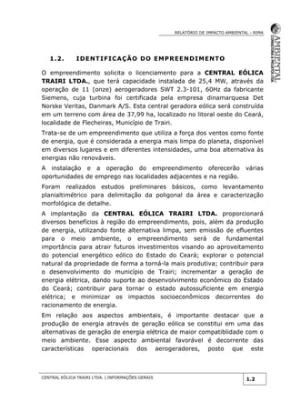 RELATÓRIO DE IMPACTO AMBIENTAL - RIMA
CENTRAL EÓLICA TRAIRI LTDA. | INFORMAÇÕES GERAIS
1.2
1.2. IDENTIFICAÇÃO DO EMPREENDIMENTO
O empreendimento solicita o licenciamento para a CENTRAL EÓLICA
TRAIRI LTDA., que terá capacidade instalada de 25,4 MW, através da
operação de 11 (onze) aerogeradores SWT 2.3-101, 60Hz da fabricante
Siemens, cuja turbina foi certificada pela empresa dinamarquesa Det
Norske Veritas, Danmark A/S. Esta central geradora eólica será construída
em um terreno com área de 37,99 ha, localizado no litoral oeste do Ceará,
localidade de Flecheiras, Município de Trairi.
Trata-se de um empreendimento que utiliza a força dos ventos como fonte
de energia, que é considerada a energia mais limpa do planeta, disponível
em diversos lugares e em diferentes intensidades, uma boa alternativa às
energias não renováveis.
A instalação e a operação do empreendimento oferecerão várias
oportunidades de emprego nas localidades adjacentes e na região.
Foram realizados estudos preliminares básicos, como levantamento
planialtimétrico para delimitação da poligonal da área e caracterização
morfológica de detalhe.
A implantação da CENTRAL EÓLICA TRAIRI LTDA. proporcionará
diversos benefícios à região do empreendimento, pois, além da produção
de energia, utilizando fonte alternativa limpa, sem emissão de efluentes
para o meio ambiente, o empreendimento será de fundamental
importância para atrair futuros investimentos visando ao aproveitamento
do potencial energético eólico do Estado do Ceará; explorar o potencial
natural da propriedade de forma a torná-la mais produtiva; contribuir para
o desenvolvimento do município de Trairi; incrementar a geração de
energia elétrica, dando suporte ao desenvolvimento econômico do Estado
do Ceará; contribuir para tornar o estado autossuficiente em energia
elétrica; e minimizar os impactos socioeconômicos decorrentes do
racionamento de energia.
Em relação aos aspectos ambientais, é importante destacar que a
produção de energia através de geração eólica se constitui em uma das
alternativas de geração de energia elétrica de maior compatiblidade com o
meio ambiente. Esse aspecto ambiental favorável é decorrente das
características operacionais dos aerogeradores, posto que este
 