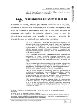 RELATÓRIO DE IMPACTO AMBIENTAL - RIMA
CENTRAL EÓLICA TRAIRI LTDA. | LEGISLAÇÃO AMBIENTAL
4.5
redor de lagoas, lagos ou reservatórios d’água naturais em faixa
marginal de 50 metros13
; e IV- dunas14
.
4.1.5. POSSIBILIDADE DE INTERVENÇÕES EM
APP
A referida lei federal, alterada pela Medida Provisória n.º 2.166/2001,
estabelece a possibilidade de intervenção e supressão de vegetação em
áreas de preservação permanente (APP) para a realização de obras ou
atividades com caráter de utilidade pública15, como o caso de
infraestrutura destinada para geração de energia, propósito do
empreendimento em análise. Segue a disposição normativa:
Art. 4° da Lei Federal n.º 4.771/65: A supressão de vegetação em
área de preservação permanente somente poderá ser autorizada
em caso de utilidade pública ou de interesse social, devidamente
caracterizados e motivados em procedimento administrativo
próprio, quando inexistir alternativa técnica e locacional ao
empreendimento proposto. (Redação dada pela Medida Provisória
n.º 2.166-67, de 2001)
§ 1o
: A supressão de que trata o caput deste artigo dependerá de
autorização do órgão ambiental estadual competente, com
anuência prévia, quando couber, do órgão federal ou municipal de
meio ambiente (Incluído pela Medida Provisória n.º 2.166-67, de
2001);
§ 3o
: O órgão ambiental competente poderá autorizar a supressão
eventual e de baixo impacto ambiental, assim definido em
regulamento, da vegetação em área de preservação permanente.
(Incluído pela Medida Provisória n.º 2.166-67, de 2001);
§ 4o: O órgão ambiental competente indicará previamente à
emissão da autorização para a supressão de vegetação em área de
preservação permanente, as medidas mitigadoras e
compensatórias que deverão ser adotadas pelo empreendedor.
(Incluído pela Medida Provisória n.º 2.166-67, de 2001);
§ 5o: A supressão de vegetação nativa protetora de nascentes ou
de dunas e mangues, de que tratam, respectivamente, as alíneas
"c" e "f" do art. 2o deste Código, somente poderá ser autorizada
em caso de utilidade pública. (Incluído pela Medida Provisória n.º
2.166-67, de 2001).
13 Artigo 2°, alínea “b” do Código Florestal - art. 3°, III, alínea “b” da Resolução CONAMA
303/2002.
14 Artigo 3°, XI da Resolução CONAMA 303/2002.
15 a) atividades de segurança nacional e proteção sanitária; b) obras essenciais de infra-estrutura
destinadas aos serviços públicos de transporte, saneamento e energia; c) demais obras, planos,
atividades ou projetos definidos em Resolução do CONAMA.
 
