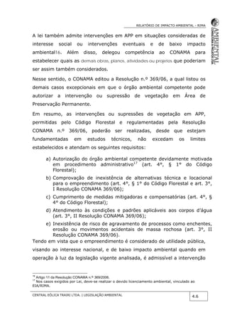 RELATÓRIO DE IMPACTO AMBIENTAL - RIMA
CENTRAL EÓLICA TRAIRI LTDA. | LEGISLAÇÃO AMBIENTAL
4.6
A lei também admite intervenções em APP em situações consideradas de
interesse social ou intervenções eventuais e de baixo impacto
ambiental16. Além disso, delegou competência ao CONAMA para
estabelecer quais as demais obras, planos, atividades ou projetos que poderiam
ser assim também considerados.
Nesse sentido, o CONAMA editou a Resolução n.º 369/06, a qual listou os
demais casos excepcionais em que o órgão ambiental competente pode
autorizar a intervenção ou supressão de vegetação em Área de
Preservação Permanente.
Em resumo, as intervenções ou supressões de vegetação em APP,
permitidas pelo Código Florestal e regulamentadas pela Resolução
CONAMA n.º 369/06, poderão ser realizadas, desde que estejam
fundamentadas em estudos técnicos, não excedam os limites
estabelecidos e atendam os seguintes requisitos:
a) Autorização do órgão ambiental competente devidamente motivada
em procedimento administrativo17
(art. 4°, § 1° do Código
Florestal);
b) Comprovação de inexistência de alternativas técnica e locacional
para o empreendimento (art. 4°, § 1° do Código Florestal e art. 3°,
I Resolução CONAMA 369/06);
c) Cumprimento de medidas mitigadoras e compensatórias (art. 4°, §
4° do Código Florestal);
d) Atendimento às condições e padrões aplicáveis aos corpos d’água
(art. 3°, II Resolução CONAMA 369/06);
e) Inexistência de risco de agravamento de processos como enchentes,
erosão ou movimentos acidentais de massa rochosa (art. 3°, II
Resolução CONAMA 369/06).
Tendo em vista que o empreendimento é considerado de utilidade pública,
visando ao interesse nacional, e de baixo impacto ambiental quando em
operação à luz da legislação vigente analisada, é admissível a intervenção
16
Artigo 11 da Resolução CONAMA n.º 369/2006.
17
Nos casos exigidos por Lei, deve-se realizar o devido licenciamento ambiental, vinculado ao
EIA/RIMA.
 