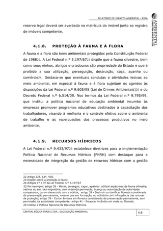 RELATÓRIO DE IMPACTO AMBIENTAL - RIMA
CENTRAL EÓLICA TRAIRI LTDA. | LEGISLAÇÃO AMBIENTAL
4.8
reserva legal deverá ser averbada na matrícula do imóvel junto ao registro
de imóveis competente.
4.1.8. PROTEÇÃO À FAUNA E À FLORA
A fauna e a flora são bens ambientais protegidos pela Constituição Federal
de 198822. A Lei Federal n.º 5.197/6723 dispõe que a fauna silvestre, bem
como seus ninhos, abrigos e criadouros são propriedade do Estado e que é
proibido a sua utilização, perseguição, destruição, caça, apanha ou
comércio24. Destaca-se que eventuais condutas e atividades lesivas ao
meio ambiente, em especial à fauna e à flora sujeitam os agentes às
disposições da Lei Federal n.º 9.605/98 (Lei de Crimes Ambientais)25 e do
Decreto Federal n.º 6.514/08. Nos termos da Lei Federal n.º 9.795/99,
que institui a política nacional de educação ambiental incumbe às
empresas promover programas educativos destinados à capacitação dos
trabalhadores, visando à melhoria e o controle efetivo sobre o ambiente
de trabalho e as repercussões dos processos produtivos no meio
ambiente.
4.1.9. RECURSOS HÍDRICOS
A Lei Federal n.º 9.433/9726 estabelece diretrizes para a implementação
Política Nacional de Recursos Hídricos (PNRH) com destaque para a
necessidade de integração da gestão de recursos hídricos com a gestão
22 Artigo 225, §1º, VIII.
23 Dispõe sobre a proteção à fauna.
24 Artigos 1º e 3º da Lei Federal n.º 5.197/67
25 Por exemplo: artigo 29 - Matar, perseguir, caçar, apanhar, utilizar espécimes da fauna silvestre,
nativos ou em rota migratória, sem a devida permissão, licença ou autorização da autoridade
competente, ou em desacordo com a obtida; artigo 38 - Destruir ou danificar floresta considerada
de preservação permanente, mesmo que em formação, ou utilizá-la com infringência das normas
de proteção; artigo 39 - Cortar árvores em floresta considerada de preservação permanente, sem
permissão da autoridade competente; artigo 41 - Provocar incêndio em mata ou floresta.
26 Institui a Política Nacional de Recursos Hídricos.
 