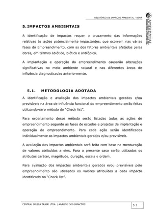 RELATÓRIO DE IMPACTO AMBIENTAL - RIMA
CENTRAL EÓLICA TRAIRI LTDA. | ANÁLISE DOS IMPACTOS
5.1
5. IMPACTOS AMBIENTAIS
A identificação de impactos requer o cruzamento das informações
relativas às ações potencialmente impactantes, que ocorrem nas várias
fases do Empreendimento, com as dos fatores ambientais afetados pelas
obras, em termos abiótico, biótico e antrópico.
A implantação e operação do empreendimento causarão alterações
significativas no meio ambiente natural e nas diferentes áreas de
influência diagnosticadas anteriormente.
5.1. METODOLOGIA ADOTADA
A identificação e avaliação dos impactos ambientais gerados e/ou
previsíveis na área de influência funcional do empreendimento serão feitas
utilizando-se o método do “Check list”.
Para ordenamento desse método serão listadas todas as ações do
empreendimento segundo as fases de estudos e projetos de implantação e
operação do empreendimento. Para cada ação serão identificados
individualmente os impactos ambientais gerados e/ou previsíveis.
A avaliação dos impactos ambientais será feita com base na mensuração
de valores atribuídos a eles. Para o presente caso serão utilizados os
atributos caráter, magnitude, duração, escala e ordem.
Para avaliação dos impactos ambientais gerados e/ou previsíveis pelo
empreendimento são utilizados os valores atribuídos a cada impacto
identificado no “Check list”.
 