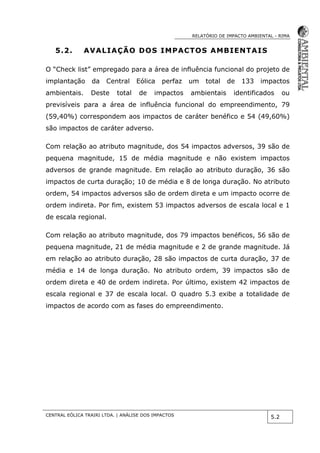 RELATÓRIO DE IMPACTO AMBIENTAL - RIMA
CENTRAL EÓLICA TRAIRI LTDA. | ANÁLISE DOS IMPACTOS
5.2
5.2. AVALIAÇÃO DOS IMPACTOS AMBIENTAIS
O “Check list” empregado para a área de influência funcional do projeto de
implantação da Central Eólica perfaz um total de 133 impactos
ambientais. Deste total de impactos ambientais identificados ou
previsíveis para a área de influência funcional do empreendimento, 79
(59,40%) correspondem aos impactos de caráter benéfico e 54 (49,60%)
são impactos de caráter adverso.
Com relação ao atributo magnitude, dos 54 impactos adversos, 39 são de
pequena magnitude, 15 de média magnitude e não existem impactos
adversos de grande magnitude. Em relação ao atributo duração, 36 são
impactos de curta duração; 10 de média e 8 de longa duração. No atributo
ordem, 54 impactos adversos são de ordem direta e um impacto ocorre de
ordem indireta. Por fim, existem 53 impactos adversos de escala local e 1
de escala regional.
Com relação ao atributo magnitude, dos 79 impactos benéficos, 56 são de
pequena magnitude, 21 de média magnitude e 2 de grande magnitude. Já
em relação ao atributo duração, 28 são impactos de curta duração, 37 de
média e 14 de longa duração. No atributo ordem, 39 impactos são de
ordem direta e 40 de ordem indireta. Por último, existem 42 impactos de
escala regional e 37 de escala local. O quadro 5.3 exibe a totalidade de
impactos de acordo com as fases do empreendimento.
 