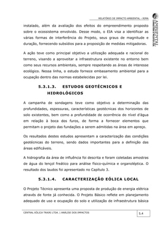 RELATÓRIO DE IMPACTO AMBIENTAL - RIMA
CENTRAL EÓLICA TRAIRI LTDA. | ANÁLISE DOS IMPACTOS
5.4
instalado, além da avaliação dos efeitos do empreendimento proposto
sobre o ecossistema envolvido. Desse modo, o EIA visa a identificar as
várias formas de interferência do Projeto, seus graus de magnitude e
duração, fornecendo subsídios para a proposição de medidas mitigadoras.
A ação teve como principal objetivo a utilização adequada e racional do
terreno, visando a aproveitar a infraestrutura existente no entorno bem
como seus recursos ambientais, sempre respeitando as áreas de interesse
ecológico. Nessa linha, o estudo fornece embasamento ambiental para a
ocupação dentro das normas estabelecidas por lei.
5.3.1.3. ESTUDOS GEOTÉCNICOS E
HIDROLÓGICOS
A campanha de sondagens teve como objetivo a determinação das
profundidades, espessuras, características geotécnicas dos horizontes de
solo existentes, bem como a profundidade de ocorrência do nível d’água
em relação à boca dos furos, de forma a fornecer elementos que
permitam o projeto das fundações a serem admitidas na área em apreço.
Os resultados destes estudos apresentam a caracterização das condições
geotécnicas do terreno, sendo dados importantes para a definição das
áreas edificáveis.
A hidrografia da área de influência foi descrita e foram coletadas amostras
de água do lençol freático para análise físico-química e organoléptica. O
resultado dos laudos foi apresentado no Capítulo 3.
5.3.1.4. CARACTERIZAÇÃO EÓLICA LOCAL
O Projeto Técnico apresenta uma proposta de produção de energia elétrica
através de fonte já conhecida. O Projeto Básico reflete em planejamento
adequado de uso e ocupação do solo e utilização de infraestrutura básica
 